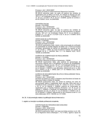 A Lei n. 8.666/93 e sua aplicação pelo Tribunal de Contas do Estado de Santa Catarina
72
Processo n. ALC - 05/04136607
Secretaria de Estado do Desenvolvimento Regional de Canoinhas
R$ 800,00 (oitocentos reais), em razão da ausência das certidões de
regularidade junto ao INSS e ao FGTS, em violação ao disposto nos arts.
195, § 3°, da Constituição Federal, 29, IV, da Lei (federal) n. 8.666/93, 47, I,
"a", da Lei n. 8.212/91 e 29, IV, da Lei n. 8.036/90, quando do Contrato n.
001/04. DOESC 18.351, de 29/04/2008.
CERTIDÕES FISCAIS
Acórdão n. 0615/2008
Processo n. ALC - 04/05443544
Fundação Catarinense de Cultura - FCC
R$ 800,00 (oitocentos reais), em face da ausência das certidões de
regularidades junto ao INSS e ao FGTS, em descumprimento ao disposto
nos arts. 195, § 3°, da Constituição Federal, 29, IV, da Lei (federal) n.
8.666/93, 47, I, "a", da Lei n. 8.212/91 e 29, IV, da Lei n. 8.036/90. DOTC
02/2008, de 06/05/2008.
VERIFICAÇÃO DE AUTENTICIDADE
Acórdão n. 0726/2008
Processo n. ALC - 05/03970956
Secretaria de Estado da Saúde
R$ 400,00 (quatrocentos reais), devido a não-comprovação da verificação
de autenticidade da Certidão Negativa de Débito com o FGTS da empresa
contratada, apresentada via internet, em desrespeito ao disposto no item
3.1 da Circular n. 229/01 da Caixa Econômica Federal, por ocasião da
realização da DL n. 483/2004 (item 2.1.1 do Relatório DCE). DOTC
19/2008, de 02/06/2008.
AUSÊNCIA DE COMPROVAÇÃO DE REGULARIDADE
Acórdão n. 1412/2008
Processo n. ALC - 05/03944440
Companhia Catarinense de Águas e Saneamento - CASAN
R$ 400,00 (quatrocentos reais), pela ausência da apresentação de
documentos exigíveis para a formalização do processo de inexigibilidade,
contrariando o disposto nos arts. 195, § 3°, da Constituição Federal, 27, "a",
da Lei (federal) n. 8.036/90, 47, I, "a", da Lei n. 8.212/91 e 27 e 29, III e IV,
da Lei (federal) n. 8.666/93 e suas alterações, relativamente às IL ns. 003,
015 e 024/03 e à DL n. 009/03 (item 2.11 do Relatório DLC). DOTC
99/2008, de 22/09/2008.
AUSÊNCIA DE DOCUMENTAÇÃO RELATIVA À REGULARIDADE FISCAL
Acórdão n. 1387/2008
Processo n. ALC - 03/02674390
Secretaria de Estado da Justiça e Cidadania (atual Secretaria de Estado da
Segurança Pública e Defesa do Cidadão)
R$ 400,00 (quatrocentos reais), em virtude da ausência nos autos da
documentação relativa à regularidade fiscal, qual seja, CNDs para com a
Previdência Social, contrariando os arts. 47, I, alínea "a", da Lei n. 8.212/91
e 29, IV, da Lei (federal) n. 8.666/93; ausência de comprovação de
regularidade junto a Fazenda Estadual, afrontando o art. 29, III, da Lei
(federal) n. 8.666/93 e Certificado de Regularidade junto ao FGTS, em
transgressão aos arts. 27, alínea "a", da Lei (federal) n. 8.036/90 e 29, IV,
da Lei (federal) n. 8.666/93; relativamente ao ato constante do item 6.1.2.6
desta deliberação. DOTC 136/2008, de 13/11/2008..
Art. 30. A documentação relativa à qualificação técnica limitar-se-á a:
I - registro ou inscrição na entidade profissional competente;
CONTRATAÇÃO DE TERCEIROS SEM CONCURSO
Acórdão n. 0596/2008
Processo n. DEN - 03/06719738
Prefeitura Municipal de Capinzal
R$ 400,00 (quatrocentos reais), com base nos limites previstos no art. 239,
III, do Regimento Interno (Resolução n. TC-11/1991), vigente à época da
 