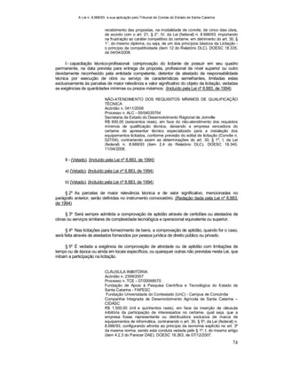 A Lei n. 8.666/93 e sua aplicação pelo Tribunal de Contas do Estado de Santa Catarina
74
recebimento das propostas, na modalidade de convite, de cinco dias úteis,
de acordo com o art. 21, § 2°, IV, da Lei (federal) n. 8.666/93, importando
na frustração ao caráter competitivo do certame, em detrimento do art. 30, §
1°, do mesmo diploma, ou seja, de um dos princípios básicos da Licitação -
o princípio da competitividade (item 12 do Relatório DLC). DOESC 18.335,
de 04/04/2008.
I - capacitação técnico-profissional: comprovação do licitante de possuir em seu quadro
permanente, na data prevista para entrega da proposta, profissional de nível superior ou outro
devidamente reconhecido pela entidade competente, detentor de atestado de responsabilidade
técnica por execução de obra ou serviço de características semelhantes, limitadas estas
exclusivamente às parcelas de maior relevância e valor significativo do objeto da licitação, vedadas
as exigências de quantidades mínimas ou prazos máximos; (Incluído pela Lei nº 8.883, de 1994)
NÃO-ATENDIMENTO DOS REQUISITOS MÍNIMOS DE QUALIFICAÇÃO
TÉCNICA
Acórdão n. 0411/2008
Processo n. ALC - 05/04035754
Secretaria de Estado do Desenvolvimento Regional de Joinville
R$ 600,00 (seiscentos reais), em face do não-atendimento dos requisitos
mínimos de qualificação técnica, deixando a empresa vencedora do
certame de apresentar técnico especializado para a instalação dos
equipamentos licitados, conforme previsão do edital de licitação (Convite n.
027/04), contrariando assim as determinações do art. 30, § 1º, I, da Lei
(federal) n. 8.666/93 (item 2.4 do Relatório DLC). DOESC 18.340,
11/04/2008.
II - (Vetado). (Incluído pela Lei nº 8.883, de 1994)
a) (Vetado). (Incluído pela Lei nº 8.883, de 1994)
b) (Vetado). (Incluído pela Lei nº 8.883, de 1994)
§ 2º As parcelas de maior relevância técnica e de valor significativo, mencionadas no
parágrafo anterior, serão definidas no instrumento convocatório. (Redação dada pela Lei nº 8.883,
de 1994)
§ 3º Será sempre admitida a comprovação de aptidão através de certidões ou atestados de
obras ou serviços similares de complexidade tecnológica e operacional equivalente ou superior.
§ 4º Nas licitações para fornecimento de bens, a comprovação de aptidão, quando for o caso,
será feita através de atestados fornecidos por pessoa jurídica de direito público ou privado.
§ 5º É vedada a exigência de comprovação de atividade ou de aptidão com limitações de
tempo ou de época ou ainda em locais específicos, ou quaisquer outras não previstas nesta Lei, que
inibam a participação na licitação.
CLÁUSULA INIBITÓRIA
Acórdão n. 2399/2007
Processo n. TCE - 07/00068570
Fundação de Apoio à Pesquisa Científica e Tecnológica do Estado de
Santa Catarina - FAPESC
Fundação Universidade do Contestado (UnC) - Campus de Concórdia
Companhia Integrada de Desenvolvimento Agrícola de Santa Catarina –
CIDASC
R$ 1.500,00 (mil e quinhentos reais), em face da inserção de cláusula
inibitória da participação de interessados no certame, qual seja, que a
empresa fosse representante ou distribuidora exclusiva de marca de
equipamentos de informática, contrariando o art. 30, § 5º, da Lei (federal) n.
8.666/93, configurando afronta ao princípio da isonomia explícito no art. 3º
da mesma norma, sendo esta conduta vedada pelo § 1º, I, do mesmo artigo
(item 4.2.3 do Parecer DAE). DOESC 18.263, de 07/12/2007.
 