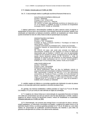 A Lei n. 8.666/93 e sua aplicação pelo Tribunal de Contas do Estado de Santa Catarina
76
§ 12. (Vetado). (Incluído pela Lei nº 8.883, de 1994)
Art. 31. A documentação relativa à qualificação econômico-financeira limitar-se-á a:
QUALIFICAÇÃO ECONÔMICA IRREGULAR
Acórdão n. 0656/2008
Processo n. SLC - 07/00114190
Santa Catarina Turismo S.A. - SANTUR
R$ 1.000,00 ( mil reais), pela qualificação econômica em desacordo com o
art. 31 Lei (federal ) n. 8.666/93, em todos os processos de inexigibilidade
de licitação. DOTC 10/2008, de 16/05/2008.
I - balanço patrimonial e demonstrações contábeis do último exercício social, já exigíveis e
apresentados na forma da lei, que comprovem a boa situação financeira da empresa, vedada a sua
substituição por balancetes ou balanços provisórios, podendo ser atualizados por índices oficiais
quando encerrado há mais de 3 (três) meses da data de apresentação da proposta;
DEMONSTRAÇÕES CONTÁBEIS
Acórdão n. 2399/2007
Processo n. TCE - 07/00068570
Fundação de Apoio à Pesquisa Científica e Tecnológica do Estado de
Santa Catarina - FAPESC
Fundação Universidade do Contestado (UnC) - Campus de Concórdia
Companhia Integrada de Desenvolvimento Agrícola de Santa Catarina –
CIDASC
R$ 1.000,00 (mil reais), pelo aceite pela comissão de licitação de
demonstrações contábeis que não obedecem às normas de elaboração
determinadas pela Lei (federal) n. 6.404/76, bem como de demonstração
contábil com erro grosseiro de cálculo, apresentando lucro de R$ 3.864,80,
quando deveria apresentar prejuízo de R$ 142.043,50, e, ainda, de
habilitação de empresa que não apresentou as demonstrações contábeis
solicitadas no edital, contrariando o art. 31, I c/c § 5º, da Lei (federal) n.
8.666/93 (item 4.2.6 do Parecer DAE). DOESC 18.263, de 07/12/2007.
HABILITAÇÃO IRREGULAR
Acórdão n. 0779/2208
Processo n. RPA - 04/01630838
Prefeitura Municipal de Rodeio
R$ 400,00 (quatrocentos reais), em face da habilitação indevida de
empresa licitante pela apresentação de Balanço Patrimonial do exercício de
2002, descumprindo o prescrito nos itens 8.4 e 2.3.1 dos instrumentos
convocatórios da Tomada de Preços n. 01/2004, do Fundo Municipal de
Saúde, e da Tomada de Preços n. 01/2004, da Prefeitura Municipal, que
exigiam a apresentação do balanço do último exercício financeiro, e, ainda,
o disposto no art. 31, I, c/c os arts. 3
o
, caput, e 41, caput, da Lei (federal) n.
8.666/93. DOTC 27/2008, de 12/06/2008.
II - certidão negativa de falência ou concordata expedida pelo distribuidor da sede da pessoa
jurídica, ou de execução patrimonial, expedida no domicílio da pessoa física;
III - garantia, nas mesmas modalidades e critérios previstos no "caput" e § 1º do art. 56 desta
Lei, limitada a 1% (um por cento) do valor estimado do objeto da contratação.
§ 1º A exigência de índices limitar-se-á à demonstração da capacidade financeira do licitante
com vistas aos compromissos que terá que assumir caso lhe seja adjudicado o contrato, vedada a
exigência de valores mínimos de faturamento anterior, índices de rentabilidade ou lucratividade.
(Redação dada pela Lei nº 8.883, de 1994)
§ 2º A Administração, nas compras para entrega futura e na execução de obras e serviços,
poderá estabelecer, no instrumento convocatório da licitação, a exigência de capital mínimo ou de
patrimônio líquido mínimo, ou ainda as garantias previstas no § 1º do art. 56 desta Lei, como dado
objetivo de comprovação da qualificação econômico-financeira dos licitantes e para efeito de
garantia ao adimplemento do contrato a ser ulteriormente celebrado.
 