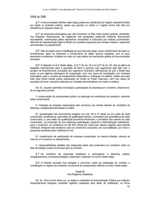 A Lei n. 8.666/93 e sua aplicação pelo Tribunal de Contas do Estado de Santa Catarina
78
9.648, de 1998)
§ 3º A documentação referida neste artigo poderá ser substituída por registro cadastral emitido
por órgão ou entidade pública, desde que previsto no edital e o registro tenha sido feito em
obediência ao disposto nesta Lei.
§ 4º As empresas estrangeiras que não funcionem no País, tanto quanto possível, atenderão,
nas licitações internacionais, às exigências dos parágrafos anteriores mediante documentos
equivalentes, autenticados pelos respectivos consulados e traduzidos por tradutor juramentado,
devendo ter representação legal no Brasil com poderes expressos para receber citação e responder
administrativa ou judicialmente.
§ 5º Não se exigirá, para a habilitação de que trata este artigo, prévio recolhimento de taxas ou
emolumentos, salvo os referentes a fornecimento do edital, quando solicitado, com os seus
elementos constitutivos, limitados ao valor do custo efetivo de reprodução gráfica da documentação
fornecida.
§ 6º O disposto no § 4º deste artigo, no § 1º do art. 33 e no § 2º do art. 55, não se aplica às
licitações internacionais para a aquisição de bens e serviços cujo pagamento seja feito com o
produto de financiamento concedido por organismo financeiro internacional de que o Brasil faça
parte, ou por agência estrangeira de cooperação, nem nos casos de contratação com empresa
estrangeira, para a compra de equipamentos fabricados e entregues no exterior, desde que para
este caso tenha havido prévia autorização do Chefe do Poder Executivo, nem nos casos de
aquisição de bens e serviços realizada por unidades administrativas com sede no exterior.
Art. 33. Quando permitida na licitação a participação de empresas em consórcio, observar-se-
ão as seguintes normas:
I - comprovação do compromisso público ou particular de constituição de consórcio, subscrito
pelos consorciados;
II - indicação da empresa responsável pelo consórcio que deverá atender às condições de
liderança, obrigatoriamente fixadas no edital;
III - apresentação dos documentos exigidos nos arts. 28 a 31 desta Lei por parte de cada
consorciado, admitindo-se, para efeito de qualificação técnica, o somatório dos quantitativos de cada
consorciado, e, para efeito de qualificação econômico-financeira, o somatório dos valores de cada
consorciado, na proporção de sua respectiva participação, podendo a Administração estabelecer,
para o consórcio, um acréscimo de até 30% (trinta por cento) dos valores exigidos para licitante
individual, inexigível este acréscimo para os consórcios compostos, em sua totalidade, por micro e
pequenas empresas assim definidas em lei;
IV - impedimento de participação de empresa consorciada, na mesma licitação, através de
mais de um consórcio ou isoladamente;
V - responsabilidade solidária dos integrantes pelos atos praticados em consórcio, tanto na
fase de licitação quanto na de execução do contrato.
§ 1º No consórcio de empresas brasileiras e estrangeiras a liderança caberá,
obrigatoriamente, à empresa brasileira, observado o disposto no inciso II deste artigo.
§ 2º O licitante vencedor fica obrigado a promover, antes da celebração do contrato, a
constituição e o registro do consórcio, nos termos do compromisso referido no inciso I deste artigo.
Seção III
Dos Registros Cadastrais
Art. 34. Para os fins desta Lei, os órgãos e entidades da Administração Pública que realizem
freqüentemente licitações manterão registros cadastrais para efeito de habilitação, na forma
 