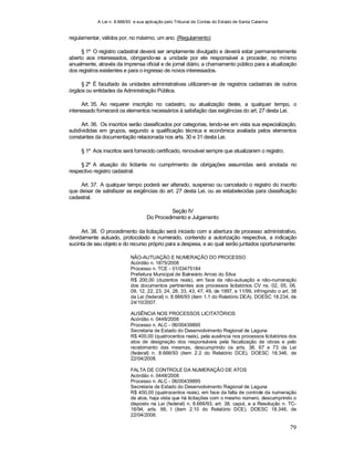 A Lei n. 8.666/93 e sua aplicação pelo Tribunal de Contas do Estado de Santa Catarina
79
regulamentar, válidos por, no máximo, um ano. (Regulamento)
§ 1º O registro cadastral deverá ser amplamente divulgado e deverá estar permanentemente
aberto aos interessados, obrigando-se a unidade por ele responsável a proceder, no mínimo
anualmente, através da imprensa oficial e de jornal diário, a chamamento público para a atualização
dos registros existentes e para o ingresso de novos interessados.
§ 2º É facultado às unidades administrativas utilizarem-se de registros cadastrais de outros
órgãos ou entidades da Administração Pública.
Art. 35. Ao requerer inscrição no cadastro, ou atualização deste, a qualquer tempo, o
interessado fornecerá os elementos necessários à satisfação das exigências do art. 27 desta Lei.
Art. 36. Os inscritos serão classificados por categorias, tendo-se em vista sua especialização,
subdivididas em grupos, segundo a qualificação técnica e econômica avaliada pelos elementos
constantes da documentação relacionada nos arts. 30 e 31 desta Lei.
§ 1º Aos inscritos será fornecido certificado, renovável sempre que atualizarem o registro.
§ 2º A atuação do licitante no cumprimento de obrigações assumidas será anotada no
respectivo registro cadastral.
Art. 37. A qualquer tempo poderá ser alterado, suspenso ou cancelado o registro do inscrito
que deixar de satisfazer as exigências do art. 27 desta Lei, ou as estabelecidas para classificação
cadastral.
Seção IV
Do Procedimento e Julgamento
Art. 38. O procedimento da licitação será iniciado com a abertura de processo administrativo,
devidamente autuado, protocolado e numerado, contendo a autorização respectiva, a indicação
sucinta de seu objeto e do recurso próprio para a despesa, e ao qual serão juntados oportunamente:
NÃO-AUTUAÇÃO E NUMERAÇÃO DO PROCESSO
Acórdão n. 1875/2008
Processo n. TCE - 01/03475184
Prefeitura Municipal de Balneário Arroio do Silva
R$ 200,00 (duzentos reais), em face da não-autuação e não-numeração
dos documentos pertinentes aos processos licitatórios CV ns. 02, 05, 06,
09, 12, 22, 23, 24, 28, 33, 43, 47, 49, de 1997, e 11/99, infringindo o art. 38
da Lei (federal) n. 8.666/93 (item 1.1 do Relatório DEA). DOESC 18.234, de
24/10/2007.
AUSÊNCIA NOS PROCESSOS LICITATÓRIOS
Acórdão n. 0448/2008
Processo n. ALC - 06/00439895
Secretaria de Estado do Desenvolvimento Regional de Laguna
R$ 400,00 (quatrocentos reais), pela ausência nos processos licitatórios dos
atos de designação dos responsáveis pela fiscalização de obras e pelo
recebimento das mesmas, descumprindo os arts. 38, 67 e 73 da Lei
(federal) n. 8.666/93 (item 2.2 do Relatório DCE). DOESC 18.346, de
22/04/2008.
FALTA DE CONTROLE DA NUMERAÇÃO DE ATOS
Acórdão n. 0448/2008
Processo n. ALC - 06/00439895
Secretaria de Estado do Desenvolvimento Regional de Laguna
R$ 400,00 (quatrocentos reais), em face da falta de controle da numeração
de atos, haja vista que há licitações com o mesmo número, descumprindo o
disposto na Lei (federal) n. 8.666/93, art. 38, caput, e a Resolução n. TC-
16/94, arts. 66, I (item 2.10 do Relatório DCE). DOESC 18.346, de
22/04/2008.
 
