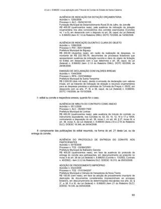A Lei n. 8.666/93 e sua aplicação pelo Tribunal de Contas do Estado de Santa Catarina
80
AUSÊNCIA DE INDICAÇÃO DA DOTAÇÃO ORÇAMENTÁRIA
Acórdão n. 1200/2008
Processo n. ALC - 05/04193155
Fundação Municipal de Desenvolvimento Rural 25 de Julho, de Joinville
R$ 400,00 (quatrocentos reais), pela ausência de indicação da dotação
orçamentária nos atos convocatórios dos convites examinados (Convites
ns. 1 a 5), em desacordo com o disposto no art. 38, caput, da Lei (federal)
n. 8.666/93 (item IV.1.6 do Relatório DMU). DOTC 72/2008, de 14/08/2008.
AUSÊNCIA DE INDICAÇÃO SUCINTA E CLARA DO OBJETO
Acórdão n. 1286/2008
Processo n. PDI - 00/01392468
Prefeitura Municipal de Biguaçu
R$ 200,00 (duzentos reais), em razão da realização de despesas, no
montante de R$ 222.780,78, decorrentes de processos licitatórios que
apresentaram ausência da indicação sucinta e clara do objeto da licitação
no Edital, em desacordo com o que determina o art. 38, caput, da Lei
(federal) n. 8.666/93 (item 2.1.8 do Relatório DMU). DOTC 82/2008, de
28/08/2008.
EMISSÃO DE DECLARAÇÃO COM VALORES IRREAIS
Acórdão n. 1344/2008
Processo n. RPA - 03/07468844
Prefeitura Municipal de Santa Terezinha
R$ 2.000,00 (dois mil reais), devido à emissão de declaração com valores
irreais, em se tratando de indicação de dotação e recursos orçamentários
para as despesas previstas e advindas da Tomada de Preços n. 05/02, em
desacordo com os arts. 7º, III, e 38, caput, da Lei (federal) n. 8.666/93.
DOTC 116/2008, de 15/10/2008.
I - edital ou convite e respectivos anexos, quando for o caso;
AUSÊNCIA DE MINUTA DO CONTRATO COMO ANEXO
Acórdão n. 0511/2008
Processo n. ALC - 05/00517509
Prefeitura Municipal de Lontras
R$ 400,00 (quatrocentos reais), pela ausência da minuta do contrato ou
instrumento equivalente, nos Convites ns. 02, 03, 10, 12, 14 e 17 a 19/04,
contrariando a disposição do art. 38, inciso I, c/c art. 40, § 2º, inciso III, e
art. 38, inciso X, da Lei (federal) n. 8.666/93 (itens 2.6 e 2.18 do Relatório
DLC). DOESC 18.348, de 24/04/2008.
II - comprovante das publicações do edital resumido, na forma do art. 21 desta Lei, ou da
entrega do convite;
AUSÊNCIA DO PROTOCOLO DE ENTREGA DO CONVITE AOS
PARTICIPANTES
Acórdão n. 0019/2008
Processo n. TCE - 03/06432951
Prefeitura Municipal de Balneário Gaivota
R$ 400,00 (quatrocentos reais), em face da ausência do protocolo de
entrega do convite aos participantes, em descumprimento ao prescrito no
inciso II do art. 38 da Lei (federal) n. 8.666/93 (Convite n. 13/2002, Contrato
n. 40/2002) - item 2.3.2 do Relatório DLC. DOESC 18.315, de 05/03/2008.
ADOÇÃO DE PROCEDIMENTO IMPRÓPRIO
Acórdão n. 0322/2008
Processo n. TCE - 01/01940297
Prefeitura Municipal e Câmara de Vereadores de Nova Trento
R$ 100,00 (cem reais), em face da adoção de procedimento impróprio de
destruição de documentos considerados imprescindíveis ao processo
licitatório, em descumprimento às determinações insculpidas nos arts. 22, §
3°, e 38, II e XI, da Lei (federal) n. 8.666/93 (item 21 do Relatório DLC).
DOESC 18.335, de 04/04/2008.
 