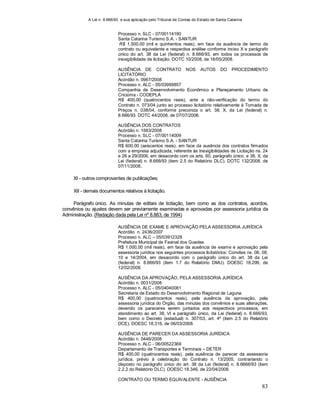 A Lei n. 8.666/93 e sua aplicação pelo Tribunal de Contas do Estado de Santa Catarina
83
Processo n. SLC - 07/00114190
Santa Catarina Turismo S.A. - SANTUR
R$ 1.500,00 (mil e quinhentos reais), em face da ausência de termo de
contrato ou equivalente e respectiva análise conforme inciso X e parágrafo
único do art. 38 da Lei (federal) n. 8.666/93, em todos os processos de
inexigibilidade de licitação. DOTC 10/2008, de 16/05/2008.
AUSÊNCIA DE CONTRATO NOS AUTOS DO PROCEDIMENTO
LICITATÓRIO
Acórdão n. 0967/2008
Processo n. ALC - 05/03999857
Companhia de Desenvolvimento Econômico e Planejamento Urbano de
Criciúma - CODEPLA
R$ 400,00 (quatrocentos reais), ante a não-verificação do termo do
Contrato n. 073/04 junto ao processo licitatório relativamente à Tomada de
Preços n. 038/04, conforme preconiza o art. 38, X, da Lei (federal) n.
8.666/93. DOTC 44/2008, de 07/07/2008.
AUSÊNCIA DOS CONTRATOS
Acórdão n. 1583/2008
Processo n. SLC - 07/00114009
Santa Catarina Turismo S.A. - SANTUR
R$ 600,00 (seiscentos reais), em face da ausência dos contratos firmados
com a empresa adjudicada, referente às Inexigibilidades de Licitação ns. 24
e 26 a 29/2006, em desacordo com os arts. 60, parágrafo único, e 38, X, da
Lei (federal) n. 8.666/93 (item 2.5 do Relatório DLC). DOTC 132/2008, de
07/11/2008..
XI - outros comprovantes de publicações;
XII - demais documentos relativos à licitação.
Parágrafo único. As minutas de editais de licitação, bem como as dos contratos, acordos,
convênios ou ajustes devem ser previamente examinadas e aprovadas por assessoria jurídica da
Administração. (Redação dada pela Lei nº 8.883, de 1994)
AUSÊNCIA DE EXAME E APROVAÇÃO PELA ASSESSORIA JURÍDICA
Acórdão n. 2436/2007
Processo n. ALC – 05/03912328
Prefeitura Municipal de Faxinal dos Guedes
R$ 1.000,00 (mil reais), em face da ausência de exame e aprovação pela
assessoria jurídica nos seguintes processos licitatórios: Convites ns. 06, 08,
10 e 14/2004, em desacordo com o parágrafo único do art. 38 da Lei
(federal) n. 8.666/93 (item 1.7 do Relatório DMU). DOESC 18.299, de
12/02/2008.
AUSÊNCIA DA APROVAÇÃO, PELA ASSESSORIA JURÍDICA
Acórdão n. 0031/2008
Processo n. ALC - 05/04040081
Secretaria de Estado do Desenvolvimento Regional de Laguna
R$ 400,00 (quatrocentos reais), pela ausência da aprovação, pela
assessoria jurídica do Órgão, das minutas dos convênios e suas alterações,
devendo os pareceres serem juntados aos respectivos processos, em
atendimento ao art. 38, VI e parágrafo único, da Lei (federal) n. 8.666/93,
bem como o Decreto (estadual) n. 307/03, art. 4º (item 2.5 do Relatório
DCE). DOESC 18.316, de 06/03/2008.
AUSÊNCIA DE PARECER DA ASSESSORIA JURÍDICA
Acórdão n. 0446/2008
Processo n. ALC - 06/00522369
Departamento de Transportes e Terminais – DETER
R$ 400,00 (quatrocentos reais), pela ausência de parecer da assessoria
jurídica, prévio à celebração do Contrato n. 13/2005, contrariando o
disposto no parágrafo único do art. 38 da Lei (federal) n. 8.6666/93 (item
2.2.2 do Relatório DLC). DOESC 18.346, de 22/04/2008.
CONTRATO OU TERMO EQUIVALENTE - AUSÊNCIA
 
