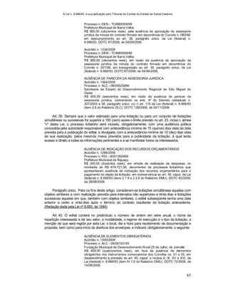 A Lei n. 8.666/93 e sua aplicação pelo Tribunal de Contas do Estado de Santa Catarina
85
Processo n. DEN - TC8985509/98
Prefeitura Municipal de Barra Velha
R$ 800,00 (oitocentos reais), pela ausência de aprovação da assessoria
jurídica da minuta do contrato firmado em decorrência do Convite n. 080/98,
em descumprimento ao art. 38, parágrafo único, da Lei (federal) n.
8.666/93. DOTC 87/2008, de 04/09/2008.
Acórdão n. 1334/2008
Processo n. DEN - TC8985509/98
Prefeitura Municipal de Barra Velha
R$ 800,00 (oitocentos reais), em razão da ausência de aprovação da
assessoria jurídica da minuta do contrato firmado em decorrência do
Convite n. 001/99, em transgressão ao art. 38, parágrafo único, da Lei
(federal) n. 8.666/93. DOTC 87/2008, de 04/09/2008.
AUSÊNCIA DE PARECER DA ASSESSORIA JURÍDICA
Acórdão n. 1564/2008
Processo n. ALC - 06/00525899
Secretaria de Estado do Desenvolvimento Regional de São Miguel do
Oeste
R$ 600,00 (seiscentos reais), em razão da ausência de parecer da
assessoria jurídica, contrariando os arts. 4º do Decreto (estadual) n.
307/2003 e 38, parágrafo único, c/c o art. 116 da Lei (federal) n. 8.666/93
(item 2.6 do Relatório DLC). DOTC 129/2008, de 04/11/2008.
Art. 39. Sempre que o valor estimado para uma licitação ou para um conjunto de licitações
simultâneas ou sucessivas for superior a 100 (cem) vezes o limite previsto no art. 23, inciso I, alínea
"c" desta Lei, o processo licitatório será iniciado, obrigatoriamente, com uma audiência pública
concedida pela autoridade responsável com antecedência mínima de 15 (quinze) dias úteis da data
prevista para a publicação do edital, e divulgada, com a antecedência mínima de 10 (dez) dias úteis
de sua realização, pelos mesmos meios previstos para a publicidade da licitação, à qual terão
acesso e direito a todas as informações pertinentes e a se manifestar todos os interessados.
AUSÊNCIA DE INDICAÇÃO DOS RECURSOS ORÇAMENTÁRIOS
Acórdão n. 1286/2008
Processo n. PDI - 00/01392468
Prefeitura Municipal de Biguaçu
R$ 200,00 (duzentos reais), em virtude da realização de despesas, no
montante de R$ 674.721,06, decorrentes de processos licitatórios que
apresentaram ausência de indicação dos recursos orçamentários para o
pagamento do objeto da licitação, em inobservância ao art. 39, caput, da Lei
(federal) n. 8.666/93 (itens 2.1.9 e 2.2.6 do Relatório DMU). DOTC 82/2008,
de 28/08/2008.
Parágrafo único. Para os fins deste artigo, consideram-se licitações simultâneas aquelas com
objetos similares e com realização prevista para intervalos não superiores a trinta dias e licitações
sucessivas aquelas em que, também com objetos similares, o edital subseqüente tenha uma data
anterior a cento e vinte dias após o término do contrato resultante da licitação antecedente.
(Redação dada pela Lei nº 8.883, de 1994)
Art. 40. O edital conterá no preâmbulo o número de ordem em série anual, o nome da
repartição interessada e de seu setor, a modalidade, o regime de execução e o tipo da licitação, a
menção de que será regida por esta Lei, o local, dia e hora para recebimento da documentação e
proposta, bem como para início da abertura dos envelopes, e indicará, obrigatoriamente, o seguinte:
AUSÊNCIA DE ELEMENTOS OBRIGATÓRIOS
Acórdão n. 1200/2008
Processo n. ALC - 05/04193155
Fundação Municipal de Desenvolvimento Rural 25 de Julho, de Joinville
R$ 400,00 (quatrocentos reais), em face da ausência de elementos
obrigatórios nos instrumentos convocatórios dos Convites ns. 01 a 05, em
desatendimento à previsão do art. 40, caput, e incisos II, III, XV e XVI, da
Lei (federal) n. 8.666/93 (item IV.1.5 do Relatório DMU). DOTC 72/2008, de
14/08/2008.
 