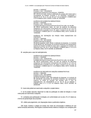 A Lei n. 8.666/93 e sua aplicação pelo Tribunal de Contas do Estado de Santa Catarina
87
Acórdão n. 2459/2007
Processo n. ALC – 05/04050478
Departamento Estadual de Infra-estrutura – DEINFRA
R$ 1.000,00 (mil reais), devido à celebração de contrato sete meses após a
homologação da licitação (Contrato n. PJ 524/2004), contrariando o
disposto no art. 40, II, c/c o art. 64, § 3º, da Lei (federal) n. 8.666/93 (item
2.22 do Relatório DCE). DOESC 18.299, de 12/02/2008.
AUSÊNCIA DE ELEMENTOS OBRIGATÓRIOS
Acórdão n. 1200/2008
Processo n. ALC - 05/04193155
Fundação Municipal de Desenvolvimento Rural 25 de Julho, de Joinville
R$ 400,00 (quatrocentos reais), em face da ausência de elementos
obrigatórios nos instrumentos convocatórios dos Convites ns. 01 a 05, em
desatendimento à previsão do art. 40, caput, e incisos II, III, XV e XVI, da
Lei (federal) n. 8.666/93 (item IV.1.5 do Relatório DMU). DOTC 72/2008, de
14/08/2008.
AUSÊNCIA DE DEFINIÇÃO DO PRAZO PARA ASSINATURA DO
CONTRATO
Acórdão n. 1286/2008
Processo n. PDI - 00/01392468
Prefeitura Municipal de Biguaçu
R$ 200,00 (duzentos reais), devido à realização de despesas, no montante
de R$ 696.801,58, decorrentes de processos licitatórios que apresentaram
ausência de fixação no Edital do prazo para a assinatura do contrato, em
desacordo com o art. 40, II, da Lei (federal) n. 8.666/93 (itens 2.1.5 e 2.2.4
do Relatório DMU). DOTC 82/2008, de 28/08/2008.
III - sanções para o caso de inadimplemento;
AUSÊNCIA DE ELEMENTOS OBRIGATÓRIOS
Acórdão n. 1200/2008
Processo n. ALC - 05/04193155
Fundação Municipal de Desenvolvimento Rural 25 de Julho, de Joinville
R$ 400,00 (quatrocentos reais), em face da ausência de elementos
obrigatórios nos instrumentos convocatórios dos Convites ns. 01 a 05, em
desatendimento à previsão do art. 40, caput, e incisos II, III, XV e XVI, da
Lei (federal) n. 8.666/93 (item IV.1.5 do Relatório DMU). DOTC 72/2008, de
14/08/2008.
AUSÊNCIA DE PREVISÃO DE SANÇÕES ADMINISTRATIVAS
Acórdão n. 1286/2008
Processo n. PDI - 00/01392468
Prefeitura Municipal de Biguaçu
R$ 200,00 (duzentos reais), pela realização de despesas, no montante de
R$ 248.082,63, decorrentes de processos licitatórios que apresentaram
ausência no Edital de previsão das sanções para o caso de
inadimplemento, em desobediência ao art. 40, III, da Lei (federal) n.
8.666/93 (itens 2.1.7 e 2.2.5 do Relatório DMU). DOTC 82/2008, de
28/08/2008.
IV - local onde poderá ser examinado e adquirido o projeto básico;
V - se há projeto executivo disponível na data da publicação do edital de licitação e o local
onde possa ser examinado e adquirido;
VI - condições para participação na licitação, em conformidade com os arts. 27 a 31 desta Lei,
e forma de apresentação das propostas;
VII - critério para julgamento, com disposições claras e parâmetros objetivos;
VIII - locais, horários e códigos de acesso dos meios de comunicação à distância em que
serão fornecidos elementos, informações e esclarecimentos relativos à licitação e às condições para
 