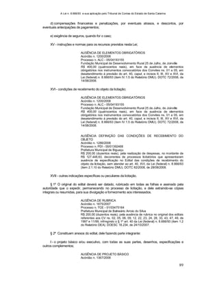 A Lei n. 8.666/93 e sua aplicação pelo Tribunal de Contas do Estado de Santa Catarina
89
d) compensações financeiras e penalizações, por eventuais atrasos, e descontos, por
eventuais antecipações de pagamentos;
e) exigência de seguros, quando for o caso;
XV - instruções e normas para os recursos previstos nesta Lei;
AUSÊNCIA DE ELEMENTOS OBRIGATÓRIOS
Acórdão n. 1200/2008
Processo n. ALC - 05/04193155
Fundação Municipal de Desenvolvimento Rural 25 de Julho, de Joinville
R$ 400,00 (quatrocentos reais), em face da ausência de elementos
obrigatórios nos instrumentos convocatórios dos Convites ns. 01 a 05, em
desatendimento à previsão do art. 40, caput, e incisos II, III, XV e XVI, da
Lei (federal) n. 8.666/93 (item IV.1.5 do Relatório DMU). DOTC 72/2008, de
14/08/2008.
XVI - condições de recebimento do objeto da licitação;
AUSÊNCIA DE ELEMENTOS OBRIGATÓRIOS
Acórdão n. 1200/2008
Processo n. ALC - 05/04193155
Fundação Municipal de Desenvolvimento Rural 25 de Julho, de Joinville
R$ 400,00 (quatrocentos reais), em face da ausência de elementos
obrigatórios nos instrumentos convocatórios dos Convites ns. 01 a 05, em
desatendimento à previsão do art. 40, caput, e incisos II, III, XV e XVI, da
Lei (federal) n. 8.666/93 (item IV.1.5 do Relatório DMU). DOTC 72/2008, de
14/08/2008.
AUSÊNCIA DEFINIÇÃO DAS CONDIÇÕES DE RECEBIMENTO DO
OBJETO
Acórdão n. 1286/2008
Processo n. PDI - 00/01392468
Prefeitura Municipal de Biguaçu
R$ 200,00 (duzentos reais), pela realização de despesas, no montante de
R$ 127.448,63, decorrentes de processos licitatórios que apresentaram
ausência de especificação no Edital das condições de recebimento do
objeto da licitação, sem atender ao art. 40, XVI, da Lei (federal) n. 8.666/93
(item 2.1.10 do Relatório DMU). DOTC 82/2008, de 28/08/2008.
XVII - outras indicações específicas ou peculiares da licitação.
§ 1º O original do edital deverá ser datado, rubricado em todas as folhas e assinado pela
autoridade que o expedir, permanecendo no processo de licitação, e dele extraindo-se cópias
integrais ou resumidas, para sua divulgação e fornecimento aos interessados.
AUSÊNCIA DE RUBRICA
Acórdão n. 1875/2007
Processo n. TCE - 01/03475184
Prefeitura Municipal de Balneário Arroio do Silva
R$ 200,00 (duzentos reais), pela ausência de rubrica no original dos editais
referentes aos CV ns. 02, 05, 06, 09, 12, 22, 23, 24, 28, 33, 43, 47, 49, de
1997 e 11/99, infringindo o § 1º art. 40 da Lei (federal) n. 8.666/93 (item 1.2
do Relatório DEA). DOESC 18.234, de 24/10/2007.
§ 2º Constituem anexos do edital, dele fazendo parte integrante:
I - o projeto básico e/ou executivo, com todas as suas partes, desenhos, especificações e
outros complementos;
AUSÊNCIA DE PROJETO BÁSICO
Acórdão n. 1367/2008
 