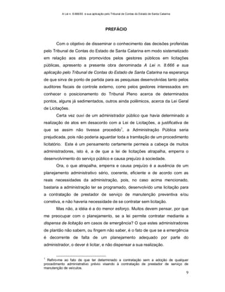 A Lei n. 8.666/93 e sua aplicação pelo Tribunal de Contas do Estado de Santa Catarina
9
PREFÁCIO
Com o objetivo de disseminar o conhecimento das decisões proferidas
pelo Tribunal de Contas do Estado de Santa Catarina em modo sistematizado
em relação aos atos promovidos pelos gestores públicos em licitações
públicas, apresento a presente obra denominada A Lei n. 8.666 e sua
aplicação pelo Tribunal de Contas do Estado de Santa Catarina na esperança
de que sirva de ponto de partida para as pesquisas desenvolvidas tanto pelos
auditores fiscais de controle externo, como pelos gestores interessados em
conhecer o posicionamento do Tribunal Pleno acerca de determinados
pontos, alguns já sedimentados, outros ainda polêmicos, acerca da Lei Geral
de Licitações.
Certa vez ouvi de um administrador público que havia determinado a
realização de atos em desacordo com a Lei de Licitações, a justificativa de
que se assim não tivesse procedido1
, a Administração Pública seria
prejudicada, pois não poderia aguardar toda a tramitação de um procedimento
licitatório. Este é um pensamento certamente permeia a cabeça de muitos
administradores, isto é, a de que a lei de licitações atrapalha, emperra o
desenvolvimento do serviço público e causa prejuízo à sociedade.
Ora, o que atrapalha, emperra e causa prejuízo é a ausência de um
planejamento administrativo sério, coerente, eficiente e de acordo com as
reais necessidades da administração, pois, no caso acima mencionado,
bastaria a administração ter se programado, desenvolvido uma licitação para
a contratação de prestador de serviço de manutenção preventiva e/ou
corretiva, e não haveria necessidade de se contratar sem licitação.
Mas não, a idéia é a do menor esforço. Muitos devem pensar, por que
me preocupar com o planejamento, se a lei permite contratar mediante a
dispensa de licitação em casos de emergência? O que estes administradores
de plantão não sabem, ou fingem não saber, é o fato de que se a emergência
é decorrente de falta de um planejamento adequado por parte do
administrador, o dever é licitar, e não dispensar a sua realização.
1
Refiro-me ao fato de que ter determinado a contratação sem a adoção de qualquer
procedimento administrativo prévio visando à contratação de prestador de serviço de
manutenção de veículos.
 