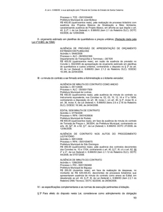 A Lei n. 8.666/93 e sua aplicação pelo Tribunal de Contas do Estado de Santa Catarina
90
Processo n. TCE - 05/01004408
Prefeitura Municipal de José Boiteux
R$ 400,00 (quatrocentos reais), pela realização de processo licitatório com
ausência dos Projetos Básicos de Sinalização e Meio Ambiente,
caracterizando ausência de Projeto Básico, em afronta ao que dispõe o art.
40, § 2º, I, da Lei (federal) n. 8.666/93 (item 2.1 do Relatório DLC). DOTC
93/2008, de 12/09/2008.
II - orçamento estimado em planilhas de quantitativos e preços unitários; (Redação dada pela
Lei nº 8.883, de 1994)
AUSÊNCIA DE PREVISÃO DE APRESENTAÇÃO DE ORÇAMENTO
ESTIMADO EM PLANILHAS
Acórdão n. 0446/2008
Processo n. ALC - 06/00522369
Departamento de Transportes e Terminais – DETER
R$ 400,00 (quatrocentos reais), em razão da ausência de previsão no
Convite n. 002/2005 de apresentação de orçamento estimado em planilhas
de quantitativos e custos unitários, contrariando o disposto no § 2º do art.
40 da Lei (federal) n. 8.666/93 (item 2.1.2 do Relatório DLC). DOESC
18.346, de 22/04/2008.
III - a minuta do contrato a ser firmado entre a Administração e o licitante vencedor;
AUSÊNCIA DE MINUTA DO CONTRATO COMO ANEXO
Acórdão n. 0511/2008
Processo n. ALC - 05/00517509
Prefeitura Municipal de Lontras
R$ 400,00 (quatrocentos reais), pela ausência da minuta do contrato ou
instrumento equivalente, nos Convites ns. 02, 03, 10, 12, 14 e 17 a 19/04,
contrariando a disposição do art. 38, inciso I, c/c art. 40, § 2º, inciso III, e
art. 38, inciso X, da Lei (federal) n. 8.666/93 (itens 2.6 e 2.18 do Relatório
DLC). DOESC 18.348, de 24/04/2008.
EDITAL SEM MINUTA DE CONTRATO
Acórdão n. 0779/2208
Processo n. RPA - 04/01630838
Prefeitura Municipal de Rodeio
R$ 400,00 (quatrocentos reais), em face da ausência de minuta do contrato
de Tomada de Preços n. 38/2004, da Prefeitura Municipal, contrariando os
arts. 40, §2
o
, III, e 62, §1
o
, da Lei (federal) n. 8.666/93. DOTC 27/2008, de
12/06/2008.
AUSÊNCIA DE CONTRATO NOS AUTOS DO PROCEDIMENTO
LICITATÓRIO
Acórdão n. 0951/2008
Processo n. RPA - 05/01004670
Prefeitura Municipal de São Domingos
R$ 400,00 (quatrocentos reais), pela ausência dos contratos decorrentes
dos Convites ns. 10 e 17/04, contrariando o art. 40, § 2°, III, c/c o art. 62, §§
2° e 4°, da Lei (federal) n. 8.666/93 (item 2.1.12 do Relatório DLC). DOTC
44/2008, de 07/07/2008.
AUSÊNCIA DE MINUTA DO CONTRATO
Acórdão n. 1286/2008
Processo n. PDI - 00/01392468
Prefeitura Municipal de Biguaçu
R$ 200,00 (duzentos reais), em face da realização de despesas, no
montante de R$ 429.030,43, decorrentes de processos licitatórios que
apresentaram ausência de minuta do contrato como anexo ao Edital, em
desatenção ao art. 40, § 2º, III, da Lei (federal) n. 8.666/93 (item 2.2.1 do
Relatório DMU Técnico). DOTC 82/2008, de 28/08/2008.
IV - as especificações complementares e as normas de execução pertinentes à licitação.
§ 3º Para efeito do disposto nesta Lei, considera-se como adimplemento da obrigação
 