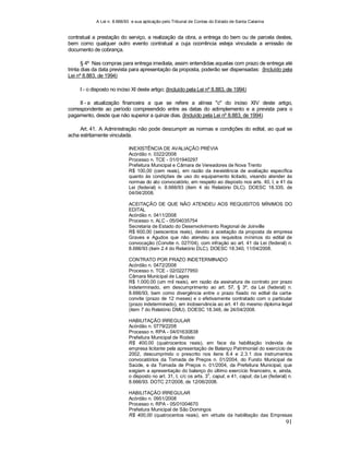 A Lei n. 8.666/93 e sua aplicação pelo Tribunal de Contas do Estado de Santa Catarina
91
contratual a prestação do serviço, a realização da obra, a entrega do bem ou de parcela destes,
bem como qualquer outro evento contratual a cuja ocorrência esteja vinculada a emissão de
documento de cobrança.
§ 4º Nas compras para entrega imediata, assim entendidas aquelas com prazo de entrega até
trinta dias da data prevista para apresentação da proposta, poderão ser dispensadas: (Incluído pela
Lei nº 8.883, de 1994)
I - o disposto no inciso XI deste artigo; (Incluído pela Lei nº 8.883, de 1994)
II - a atualização financeira a que se refere a alínea "c" do inciso XIV deste artigo,
correspondente ao período compreendido entre as datas do adimplemento e a prevista para o
pagamento, desde que não superior a quinze dias. (Incluído pela Lei nº 8.883, de 1994)
Art. 41. A Administração não pode descumprir as normas e condições do edital, ao qual se
acha estritamente vinculada.
INEXISTÊNCIA DE AVALIAÇÃO PRÉVIA
Acórdão n. 0322/2008
Processo n. TCE - 01/01940297
Prefeitura Municipal e Câmara de Vereadores de Nova Trento
R$ 100,00 (cem reais), em razão da inexistência de avaliação específica
quanto às condições de uso do equipamento licitado, visando atender às
normas do ato convocatório, em respeito ao disposto nos arts. 40, I, e 41 da
Lei (federal) n. 8.666/93 (item 4 do Relatório DLC). DOESC 18.335, de
04/04/2008.
ACEITAÇÃO DE QUE NÃO ATENDEU AOS REQUISITOS MÍNIMOS DO
EDITAL
Acórdão n. 0411/2008
Processo n. ALC - 05/04035754
Secretaria de Estado do Desenvolvimento Regional de Joinville
R$ 600,00 (seiscentos reais), devido à aceitação da proposta da empresa
Graves e Agudos que não atendeu aos requisitos mínimos do edital de
convocação (Convite n. 027/04), com infração ao art. 41 da Lei (federal) n.
8.666/93 (item 2.4 do Relatório DLC). DOESC 18.340, 11/04/2008.
CONTRATO POR PRAZO INDETERMINADO
Acórdão n. 0472/2008
Processo n. TCE - 02/02277950
Câmara Municipal de Lages
R$ 1.000,00 (um mil reais), em razão da assinatura de contrato por prazo
indeterminado, em descumprimento ao art. 57, § 3º, da Lei (federal) n.
8.666/93, bem como divergência entre o prazo fixado no edital da carta-
convite (prazo de 12 meses) e o efetivamente contratado com o particular
(prazo indeterminado), em inobservância ao art. 41 do mesmo diploma legal
(item 7 do Relatório DMU). DOESC 18.348, de 24/04/2008.
HABILITAÇÃO IRREGULAR
Acórdão n. 0779/2208
Processo n. RPA - 04/01630838
Prefeitura Municipal de Rodeio
R$ 400,00 (quatrocentos reais), em face da habilitação indevida de
empresa licitante pela apresentação de Balanço Patrimonial do exercício de
2002, descumprindo o prescrito nos itens 8.4 e 2.3.1 dos instrumentos
convocatórios da Tomada de Preços n. 01/2004, do Fundo Municipal de
Saúde, e da Tomada de Preços n. 01/2004, da Prefeitura Municipal, que
exigiam a apresentação do balanço do último exercício financeiro, e, ainda,
o disposto no art. 31, I, c/c os arts. 3
o
, caput, e 41, caput, da Lei (federal) n.
8.666/93. DOTC 27/2008, de 12/06/2008.
HABILITAÇÃO IRREGULAR
Acórdão n. 0951/2008
Processo n. RPA - 05/01004670
Prefeitura Municipal de São Domingos
R$ 400,00 (quatrocentos reais), em virtude da habilitação das Empresas
 