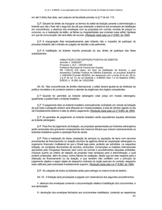 A Lei n. 8.666/93 e sua aplicação pelo Tribunal de Contas do Estado de Santa Catarina
93
em até 3 (três) dias úteis, sem prejuízo da faculdade prevista no § 1º do art. 113.
§ 2º Decairá do direito de impugnar os termos do edital de licitação perante a administração o
licitante que não o fizer até o segundo dia útil que anteceder a abertura dos envelopes de habilitação
em concorrência, a abertura dos envelopes com as propostas em convite, tomada de preços ou
concurso, ou a realização de leilão, as falhas ou irregularidades que viciariam esse edital, hipótese
em que tal comunicação não terá efeito de recurso. (Redação dada pela Lei nº 8.883, de 1994)
§ 3º A impugnação feita tempestivamente pelo licitante não o impedirá de participar do
processo licitatório até o trânsito em julgado da decisão a ela pertinente.
§ 4º A inabilitação do licitante importa preclusão do seu direito de participar das fases
subseqüentes.
HABILITAÇÃO COM CERTIDÃO POSITIVA DE DÉBITOS
Acórdão n. 2436/2007
Processo n. ALC – 05/03912328
Prefeitura Municipal de Faxinal dos Guedes
R$ 1.000,00 (mil reais), em face da habilitação de licitante, o qual
apresentou Certidão Positiva de Débitos Estaduais, no processo licitatório
n. 048/2004 (Convite 38/2004), em desacordo com o inciso III do art. 29 c/c
o § 4º do art. 41 da Lei (federal) n. 8.666/93 (item 1.2 do Relatório DMU).
DOESC n. 18.299, de 12/02/2008.
Art. 42. Nas concorrências de âmbito internacional, o edital deverá ajustar-se às diretrizes da
política monetária e do comércio exterior e atender às exigências dos órgãos competentes.
§ 1º Quando for permitido ao licitante estrangeiro cotar preço em moeda estrangeira,
igualmente o poderá fazer o licitante brasileiro.
§ 2º O pagamento feito ao licitante brasileiro eventualmente contratado em virtude da licitação
de que trata o parágrafo anterior será efetuado em moeda brasileira, à taxa de câmbio vigente no dia
útil imediatamente anterior à data do efetivo pagamento. (Redação dada pela Lei nº 8.883, de 1994)
§ 3º As garantias de pagamento ao licitante brasileiro serão equivalentes àquelas oferecidas
ao licitante estrangeiro.
§ 4º Para fins de julgamento da licitação, as propostas apresentadas por licitantes estrangeiros
serão acrescidas dos gravames conseqüentes dos mesmos tributos que oneram exclusivamente os
licitantes brasileiros quanto à operação final de venda.
§ 5º Para a realização de obras, prestação de serviços ou aquisição de bens com recursos
provenientes de financiamento ou doação oriundos de agência oficial de cooperação estrangeira ou
organismo financeiro multilateral de que o Brasil seja parte, poderão ser admitidas, na respectiva
licitação, as condições decorrentes de acordos, protocolos, convenções ou tratados internacionais
aprovados pelo Congresso Nacional, bem como as normas e procedimentos daquelas entidades,
inclusive quanto ao critério de seleção da proposta mais vantajosa para a administração, o qual
poderá contemplar, além do preço, outros fatores de avaliação, desde que por elas exigidos para a
obtenção do financiamento ou da doação, e que também não conflitem com o princípio do
julgamento objetivo e sejam objeto de despacho motivado do órgão executor do contrato, despacho
esse ratificado pela autoridade imediatamente superior. (Redação dada pela Lei nº 8.883, de 1994)
§ 6º As cotações de todos os licitantes serão para entrega no mesmo local de destino.
Art. 43. A licitação será processada e julgada com observância dos seguintes procedimentos:
I - abertura dos envelopes contendo a documentação relativa à habilitação dos concorrentes, e
sua apreciação;
II - devolução dos envelopes fechados aos concorrentes inabilitados, contendo as respectivas
 