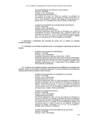 A Lei n. 8.666/93 e sua aplicação pelo Tribunal de Contas do Estado de Santa Catarina
95
DESCONFORMIDADE DA PROPOSTA COM O EDITAL
Acórdão n. 0931/2008
Processo n. TCE - 02/09514930
Prefeitura Municipal de Abelardo Luz
R$ 1.000,00 (mil reais), em virtude da ausência da verificação da
conformidade da proposta com os requisitos do edital, contrariando o art.
43, IV, da Lei (federal) n. 8.666/93, com relação à Tomada de Preços n.
09/2001 (tem 2.3.1 do Relatório DLC). DOTC 42/2008, de 03/07/2008.
AUSÊNCIA DE CRITÉRIOS DE ACEITABILIDADE DOS PREÇOS.
Acórdão n. 0951/2008
Processo n. RPA - 05/01004670
Prefeitura Municipal de São Domingos
R$ 400,00 (quatrocentos reais), em face da não-fixação dos critérios de
aceitabilidade dos preços, indispensáveis para o julgamento objetivo das
propostas nos Convites ns. 10, 13 e 17/04, contrariando o imposto nos arts.
40, X, c/c o art. 43, IV, 44, caput, e 45, caput, da Lei (federal) n. 8.666/93
(item 2.1.2 do Relatório DLC). DOTC 44/2008, de 07/07/2008.
V - julgamento e classificação das propostas de acordo com os critérios de avaliação
constantes do edital;
VI - deliberação da autoridade competente quanto à homologação e adjudicação do objeto da
licitação.
AUSÊNCIA DE SITUAÇÃO DE EMERGÊNCIA
Acórdão n. 1412/2008
Processo n. ALC - 05/03944440
Companhia Catarinense de Águas e Saneamento - CASAN
R$ 400,00 (quatrocentos reais), haja vista a ausência de autorização legal e
formalização legal para tipificação da situação de emergência, contrariando
o disposto no art. 43, VI, c/c o art. 24, IV, da Lei (federal) n. 8.666/93 e suas
alterações, relativamente à DL n. 008/03 (item 2.15 do Relatório DLC).
DOTC 99/2008, de 22/09/2008.
§ 1º A abertura dos envelopes contendo a documentação para habilitação e as propostas será
realizada sempre em ato público previamente designado, do qual se lavrará ata circunstanciada,
assinada pelos licitantes presentes e pela Comissão.
AUSÊNCIA DE DESIGNAÇÃO DA COMISSÃO DE LICITAÇÃO
Acórdão n. 0511/2008
Processo n. ALC - 05/00517509
Prefeitura Municipal de Lontras
R$ 400,00 (quatrocentos reais), em face da ausência de designação da
comissão de licitação e ata com a ausência de assinatura da comissão de
licitação, nos Convites ns. 02, 03, 10, 12, 14 e 17 a 19/04, na Tomada de
Preços n. 21/04 e na Concorrência n. 13/04, contrariando a disposição dos
arts. 38, inciso III, e 43, § 1º, da Lei (federal) n. 8.666/93 (itens 2.14 e 2.15
do Relatório DLC). DOESC 18.348, de 24/04/2008.
AUSÊNCIA DE ASSINATURA EM ATA
Acórdão n. 0779/2208
Processo n. RPA - 04/01630838
Prefeitura Municipal de Rodeio
R$ 400,00 (quatrocentos reais), em face da ausência de assinaturas e
rubricas dos membros da comissão de licitação nas atas de recebimento
dos documentos, de exame da habilitação e de julgamento das propostas
da Tomada de Preços n. 01/2004, do Fundo Municipal de Saúde, e da
Tomada de Preços n. 01/2004 e Convites ns. 02 a 06/2004, da Prefeitura
Municipal de Rodeio, contrariando o art. 43, §1
o
, da Lei (federal) n.
8.666/93. DOTC 27/2008, de 12/06/2008.
AUSÊNCIA DE RUBRICA NOS DOCUMENTOS DA LICITAÇÃO
Acórdão n. 0779/2008
Processo n. RPA - 04/01630838
 
