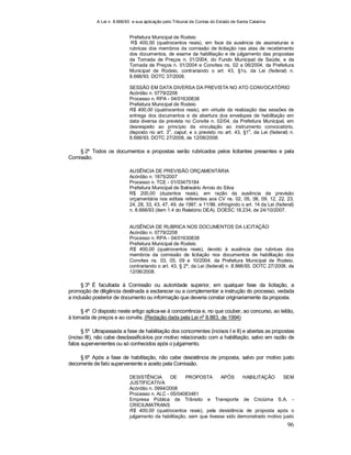 A Lei n. 8.666/93 e sua aplicação pelo Tribunal de Contas do Estado de Santa Catarina
96
Prefeitura Municipal de Rodeio
R$ 400,00 (quatrocentos reais), em face da ausência de assinaturas e
rubricas dos membros da comissão de licitação nas atas de recebimento
dos documentos, de exame da habilitação e de julgamento das propostas
da Tomada de Preços n. 01/2004, do Fundo Municipal de Saúde, e da
Tomada de Preços n. 01/2004 e Convites ns. 02 a 06/2004, da Prefeitura
Municipal de Rodeio, contrariando o art. 43, §1o, da Lei (federal) n.
8.666/93. DOTC 37/2008.
SESSÃO EM DATA DIVERSA DA PREVISTA NO ATO CONVOCATÓRIO
Acórdão n. 0779/2208
Processo n. RPA - 04/01630838
Prefeitura Municipal de Rodeio
R$ 400,00 (quatrocentos reais), em virtude da realização das sessões de
entrega dos documentos e de abertura dos envelopes de habilitação em
data diversa da prevista no Convite n. 02/04, da Prefeitura Municipal, em
desrespeito ao princípio da vinculação ao instrumento convocatório,
disposto no art. 3
o
, caput, e o previsto no art. 43, §1
o
, da Lei (federal) n.
8.666/93. DOTC 27/2008, de 12/06/2008.
§ 2º Todos os documentos e propostas serão rubricados pelos licitantes presentes e pela
Comissão.
AUSÊNCIA DE PREVISÃO ORÇAMENTÁRIA
Acórdão n. 1875/2007
Processo n. TCE - 01/03475184
Prefeitura Municipal de Balneário Arroio do Silva
R$ 200,00 (duzentos reais), em razão da ausência de previsão
orçamentária nos editais referentes aos CV ns. 02, 05, 06, 09, 12, 22, 23,
24, 28, 33, 43, 47, 49, de 1997, e 11/99, infringindo o art. 14 da Lei (federal)
n. 8.666/93 (item 1.4 do Relatório DEA). DOESC 18.234, de 24/10/2007.
AUSÊNCIA DE RUBRICA NOS DOCUMENTOS DA LICITAÇÃO
Acórdão n. 0779/2208
Processo n. RPA - 04/01630838
Prefeitura Municipal de Rodeio
R$ 400,00 (quatrocentos reais), devido à ausência das rubricas dos
membros da comissão de licitação nos documentos de habilitação dos
Convites ns. 03, 05, 09 e 10/2004, da Prefeitura Municipal de Rodeio,
contrariando o art. 43, § 2º, da Lei (federal) n. 8.666/93. DOTC 27/2008, de
12/06/2008.
§ 3º É facultada à Comissão ou autoridade superior, em qualquer fase da licitação, a
promoção de diligência destinada a esclarecer ou a complementar a instrução do processo, vedada
a inclusão posterior de documento ou informação que deveria constar originariamente da proposta.
§ 4º O disposto neste artigo aplica-se à concorrência e, no que couber, ao concurso, ao leilão,
à tomada de preços e ao convite. (Redação dada pela Lei nº 8.883, de 1994)
§ 5º Ultrapassada a fase de habilitação dos concorrentes (incisos I e II) e abertas as propostas
(inciso III), não cabe desclassificá-los por motivo relacionado com a habilitação, salvo em razão de
fatos supervenientes ou só conhecidos após o julgamento.
§ 6º Após a fase de habilitação, não cabe desistência de proposta, salvo por motivo justo
decorrente de fato superveniente e aceito pela Comissão.
DESISTÊNCIA DE PROPOSTA APÓS HABILITAÇÃO SEM
JUSTIFICATIVA
Acórdão n. 0994/2008
Processo n. ALC - 05/04083481
Empresa Pública de Trânsito e Transporte de Criciúma S.A. -
CRICIUMATRANS
R$ 400,00 (quatrocentos reais), pela desistência de proposta após o
julgamento da habilitação, sem que tivesse sido demonstrado motivo justo
 