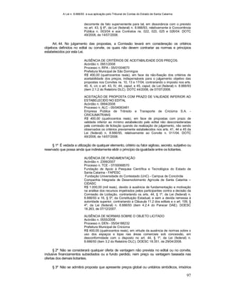 A Lei n. 8.666/93 e sua aplicação pelo Tribunal de Contas do Estado de Santa Catarina
97
decorrente de fato superveniente para tal, em dissonância com o previsto
no art. 43, § 6º, da Lei (federal) n. 8.666/93, relativamente à Concorrência
Pública n. 003/04 e aos Contratos ns. 022, 023, 025 e 026/04. DOTC
49/2008, de 14/07/2008.
Art. 44. No julgamento das propostas, a Comissão levará em consideração os critérios
objetivos definidos no edital ou convite, os quais não devem contrariar as normas e princípios
estabelecidos por esta Lei.
AUSÊNCIA DE CRITÉRIOS DE ACEITABILIDADE DOS PREÇOS.
Acórdão n. 0951/2008
Processo n. RPA - 05/01004670
Prefeitura Municipal de São Domingos
R$ 400,00 (quatrocentos reais), em face da não-fixação dos critérios de
aceitabilidade dos preços, indispensáveis para o julgamento objetivo das
propostas nos Convites ns. 10, 13 e 17/04, contrariando o imposto nos arts.
40, X, c/c o art. 43, IV, 44, caput, e 45, caput, da Lei (federal) n. 8.666/93
(item 2.1.2 do Relatório DLC). DOTC 44/2008, de 07/07/2008.
ACEITAÇÃO DE PROPOSTA COM PRAZO DE VALIDADE INFERIOR AO
ESTABELECIDO NO EDITAL
Acórdão n. 0994/2008
Processo n. ALC - 05/04083481
Empresa Pública de Trânsito e Transporte de Criciúma S.A. -
CRICIUMATRANS
R$ 400,00 (quatrocentos reais), em face de propostas com prazo de
validade inferior ao mínimo estabelecido pelo edital não desconsideradas
pela comissão de licitação quando da realização de julgamento, não sendo
observados os critérios previamente estabelecidos nos arts. 41, 44 e 45 da
Lei (federal) n. 8.666/93, relativamente ao Convite n. 011/04. DOTC
49/2008, de 14/07/2008.
§ 1º É vedada a utilização de qualquer elemento, critério ou fator sigiloso, secreto, subjetivo ou
reservado que possa ainda que indiretamente elidir o princípio da igualdade entre os licitantes.
AUSÊNCIA DE FUNDAMENTAÇÃO
Acórdão n. 2399/2007
Processo n. TCE - 07/00068570
Fundação de Apoio à Pesquisa Científica e Tecnológica do Estado de
Santa Catarina - FAPESC
Fundação Universidade do Contestado (UnC) - Campus de Concórdia
Companhia Integrada de Desenvolvimento Agrícola de Santa Catarina –
CIDASC
R$ 1.000,00 (mil reais), devido à ausência de fundamentação e motivação
na análise dos recursos impetrados pelos participantes contra a decisão da
Comissão de Licitação, contrariando os arts. 44, § 1º, da Lei (federal) n.
8.666/93 e 16, § 5º, da Constituição Estadual, e sem a devida remessa à
autoridade superior, contrariando a Cláusula 11.2 dos editais e o art. 109, §
4º, da Lei (federal) n. 8.666/93 (item 4.2.4 do Parecer DAE). DOESC
18.263, de 07/12/2007.
AUSÊNCIA DE NORMAS SOBRE O OBJETO LICITADO
Acórdão n. 0555/2008
Processo n. DEN - 05/04188232
Prefeitura Municipal de Criciúma
R$ 400,00 (quatrocentos reais), em virtude da ausência de normas sobre o
uso dos espaços e lojas nas áreas comerciais sob concessão, em
desconformidade com o disposto no art. 44, § 1º, da Lei (federal) n.
8.666/93 (item 3.2 do Relatório DLC). DOESC 18.351, de 29/04/2008.
§ 2º Não se considerará qualquer oferta de vantagem não prevista no edital ou no convite,
inclusive financiamentos subsidiados ou a fundo perdido, nem preço ou vantagem baseada nas
ofertas dos demais licitantes.
§ 3º Não se admitirá proposta que apresente preços global ou unitários simbólicos, irrisórios
 