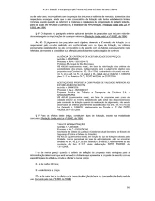 A Lei n. 8.666/93 e sua aplicação pelo Tribunal de Contas do Estado de Santa Catarina
98
ou de valor zero, incompatíveis com os preços dos insumos e salários de mercado, acrescidos dos
respectivos encargos, ainda que o ato convocatório da licitação não tenha estabelecido limites
mínimos, exceto quando se referirem a materiais e instalações de propriedade do próprio licitante,
para os quais ele renuncie a parcela ou à totalidade da remuneração. (Redação dada pela Lei nº
8.883, de 1994)
§ 4º O disposto no parágrafo anterior aplica-se também às propostas que incluam mão-de-
obra estrangeira ou importações de qualquer natureza.(Redação dada pela Lei nº 8.883, de 1994)
Art. 45. O julgamento das propostas será objetivo, devendo a Comissão de licitação ou o
responsável pelo convite realizá-lo em conformidade com os tipos de licitação, os critérios
previamente estabelecidos no ato convocatório e de acordo com os fatores exclusivamente nele
referidos, de maneira a possibilitar sua aferição pelos licitantes e pelos órgãos de controle.
AUSÊNCIA DE CRITÉRIOS DE ACEITABILIDADE DOS PREÇOS.
Acórdão n. 0951/2008
Processo n. RPA - 05/01004670
Prefeitura Municipal de São Domingos
R$ 400,00 (quatrocentos reais), em face da não-fixação dos critérios de
aceitabilidade dos preços, indispensáveis para o julgamento objetivo das
propostas nos Convites ns. 10, 13 e 17/04, contrariando o imposto nos arts.
40, X, c/c o art. 43, IV, 44, caput, e 45, caput, da Lei (federal) n. 8.666/93
(item 2.1.2 do Relatório DLC). DOTC 44/2008, de 07/07/2008.
ACEITAÇÃO DE PROPOSTA COM PRAZO DE VALIDADE INFERIOR AO
ESTABELECIDO NO EDITAL
Acórdão n. 0994/2008
Processo n. ALC - 05/04083481
Empresa Pública de Trânsito e Transporte de Criciúma S.A. -
CRICIUMATRANS
R$ 400,00 (quatrocentos reais), em face de propostas com prazo de
validade inferior ao mínimo estabelecido pelo edital não desconsideradas
pela comissão de licitação quando da realização de julgamento, não sendo
observados os critérios previamente estabelecidos nos arts. 41, 44 e 45 da
Lei (federal) n. 8.666/93, relativamente ao Convite n. 011/04. DOTC
49/2008, de 14/07/2008.
§ 1º Para os efeitos deste artigo, constituem tipos de licitação, exceto na modalidade
concurso: (Redação dada pela Lei nº 8.883, de 1994)
TAXA DE ADMINISTRAÇÃO
Acórdão n. 1387/2008
Processo n. ALC - 03/02674390
Secretaria de Estado da Justiça e Cidadania (atual Secretaria de Estado da
Segurança Pública e Defesa do Cidadão)
R$ 400,00 (quatrocentos reais), em função do tipo de licitação adotado pela
Unidade, menor percentual de taxa de administração, não se encontrar
arrolado no art. 45, § 1º, da Lei (federal) n. 8.666/93, I; relativamente ao ato
constante do item 6.1.2.3 desta deliberação. DOTC 136/2008, de
13/11/2008..
I - a de menor preço - quando o critério de seleção da proposta mais vantajosa para a
Administração determinar que será vencedor o licitante que apresentar a proposta de acordo com as
especificações do edital ou convite e ofertar o menor preço;
II - a de melhor técnica;
III - a de técnica e preço.
IV - a de maior lance ou oferta - nos casos de alienção de bens ou concessão de direito real de
uso. (Incluído pela Lei nº 8.883, de 1994)
 
