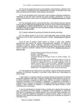 A Lei n. 8.666/93 e sua aplicação pelo Tribunal de Contas do Estado de Santa Catarina
99
§ 2º No caso de empate entre duas ou mais propostas, e após obedecido o disposto no § 2º
do art. 3º desta Lei, a classificação se fará, obrigatoriamente, por sorteio, em ato público, para o qual
todos os licitantes serão convocados, vedado qualquer outro processo.
§ 3º No caso da licitação do tipo "menor preço", entre os licitantes considerados qualificados a
classificação se dará pela ordem crescente dos preços propostos, prevalecendo, no caso de
empate, exclusivamente o critério previsto no parágrafo anterior. (Redação dada pela Lei nº 8.883,
de 1994)
§ 4º Para contratação de bens e serviços de informática, a administração observará o disposto
no art. 3º da Lei n
o
8.248, de 23 de outubro de 1991, levando em conta os fatores especificados em
seu parágrafo 2º e adotando obrigatoriamento o tipo de licitação "técnica e preço", permitido o
emprego de outro tipo de licitação nos casos indicados em decreto do Poder Executivo. (Redação
dada pela Lei nº 8.883, de 1994)
§ 5º É vedada a utilização de outros tipos de licitação não previstos neste artigo.
§ 6º Na hipótese prevista no art. 23, § 7º, serão selecionadas tantas propostas quantas
necessárias até que se atinja a quantidade demandada na licitação. (Incluído pela Lei nº 9.648, de
1998)
Art. 46. Os tipos de licitação "melhor técnica" ou "técnica e preço" serão utilizados
exclusivamente para serviços de natureza predominantemente intelectual, em especial na
elaboração de projetos, cálculos, fiscalização, supervisão e gerenciamento e de engenharia
consultiva em geral e, em particular, para a elaboração de estudos técnicos preliminares e projetos
básicos e executivos, ressalvado o disposto no § 4º do artigo anterior. (Redação dada pela Lei nº
8.883, de 1994).
ADOÇÃO INADEQUADA DO TIPO DE LICITAÇÃO
Acórdão n. 1739/20072
Processo n. REC - 03/03666234
Companhia Municipal de Promoção Turística de Joinville e Região - Em
liquidação
R$ 200,00 (duzentos reais), com base nos limites previstos no art. 239, III,
do Regimento Interno (Resolução n. TC-11/1991) vigente à época da
ocorrência da irregularidade, em face da adoção inadequada do tipo de
licitação Técnica e Preço, quando do Convite n. 006/1999, incompatível
com a natureza do objeto licitado, causando cerceamento à participação,
em descumprimento ao estabelecido no art. 46, caput, da Lei Federal n.
8666/93 (item 1.3 do Relatório DCE). DOESC 18.222, de 05/10/2007.
§ 1º Nas licitações do tipo "melhor técnica" será adotado o seguinte procedimento claramente
explicitado no instrumento convocatório, o qual fixará o preço máximo que a Administração se
propõe a pagar:
I - serão abertos os envelopes contendo as propostas técnicas exclusivamente dos licitantes
previamente qualificados e feita então a avaliação e classificação destas propostas de acordo com
os critérios pertinentes e adequados ao objeto licitado, definidos com clareza e objetividade no
instrumento convocatório e que considerem a capacitação e a experiência do proponente, a
qualidade técnica da proposta, compreendendo metodologia, organização, tecnologias e recursos
materiais a serem utilizados nos trabalhos, e a qualificação das equipes técnicas a serem
mobilizadas para a sua execução;
II - uma vez classificadas as propostas técnicas, proceder-se-á à abertura das propostas de
preço dos licitantes que tenham atingido a valorização mínima estabelecida no instrumento
convocatório e à negociação das condições propostas, com a proponente melhor classificada, com
base nos orçamentos detalhados apresentados e respectivos preços unitários e tendo como
referência o limite representado pela proposta de menor preço entre os licitantes que obtiveram a
valorização mínima;
2
Alterou o acórdão n. 0425/2003.
 