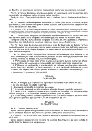 tes de entrar em exercício, os elementos necessários à abertura do assentamento individual.
Art. 75. O número de dias que o funcionário gastar em viagem para entrar em exercício será
considerado, para todos os efeitos, como de efetivo exercício.
Parágrafo único. Esse período de trânsito será contado da data do desligamento do funcio-
nário.
Art. 76. Nenhum funcionário poderá ausentar-se do Estado, para estudo ou missão de qual-
quer natureza, com ou sem ônus para os cofres públicos, sem autorização ou designação ex-
pressa do Governador do Estado.
 O Decreto nº 43.601. de 19/9/03, delega ao Secretário de Governo autorização a servidor para ausentar-se do Estado,
para participar de cursos, conferências, seminários, congressos, simpósios e outros eventos de interesse do Estado: no país ou
no exterior, sem prejuízo do direito ao recebimento do respectivo vencimento e vantagens do cargo:.
Art. 77. O funcionário designado para estudo ou aperfeiçoamento fora do Estado, com ônus
para os cofres deste, ficará obrigado a prestar serviços pelo menos por mais três anos.
Parágrafo único. Não cumprida essa obrigação, indenizará os cofres públicos da importância
despendida pelo Estado com o custeio da viagem de estudo ou aperfeiçoamento.
Art. 78. Salvo caso de absoluta conveniência, a juízo do Governador do Estado, nenhum
funcionário poderá permanecer por mais de quatro anos em missão fora do Estado, nem exer-
cer outra atividade senão depois de decorridos quatro anos de serviço efetivo no Estado, con-
tados da data do regresso.
“Art. 79. O funcionário preso por crime comum ou denunciado por crime funcional ou, a-
inda, condenado por crime inafiançável em processo no qual não haja pronúncia será afas-
tado do exercício até decisão final passada em julgado.
§ 1º Nos casos previstos neste artigo, o funcionário perderá, durante o tempo do afasta-
mento, um terço do vencimento ou remuneração, com direito à diferença, se absolvido.
§ 2º No caso de condenação, e se esta não for de natureza que determine a demissão,
será o funcionário afastado, na forma deste artigo, a partir da decisão definitiva até o cum-
primento total da pena, com direito, apenas, a um terço do vencimento ou remuneração.”
 Redação do Art. 79 dada pela Lei nº 2.364, de 13/2/95.
TÍTULO II
DA REMOÇÃO
Art. 80. A remoção, que se processará a pedido do funcionário ou ex-officio, dar-se-á:
I - de uma para outra repartição ou serviço;
II - de um para outro órgão de repartição ou serviço.
§ 1º A remoção só poderá ser feita respeitada a lotação de cada repartição ou serviço.
§ 2º A autoridade competente para ordenar a remoção será aquela a que estiverem subor-
dinados os órgãos, ou as repartições ou serviços entre os quais ela se faz.
§ 3º Ficam asseguradas à professora primária casada com servidor federal, estadual e mili-
tar as garantias previstas pela Lei nº 814, de 14 de dezembro de 1951.
TÍTULO III
DA READAPTAÇÃO
Art. 81. Dar-se-á a readaptação:
a) nos casos de perda de capacidade funcional decorrente da modificação do estado físico
ou das condições de saúde do funcionário, que não justifiquem a aposentadoria;
 O Decreto nº 23.742, de 6/8/84, dispõe sobre o processo de readaptação do servidor em virtude de alteração de seu es-
tado de saúde.
b) nos casos de desajustamento funcional no exercício das atribuições do cargo isolado de
que for titular ou da carreira a que pertencer.
 