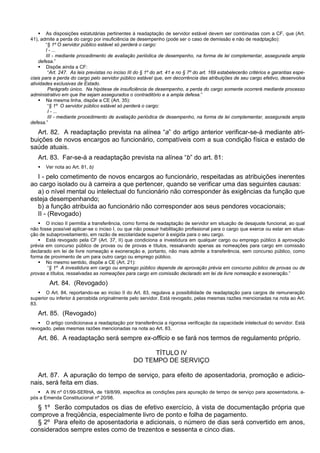  As disposições estatutárias pertinentes à readaptação de servidor estável devem ser combinadas com a CF, que (Art.
41), admite a perda do cargo por insuficiência de desempenho (pode ser o caso de demissão e não de readptação):
“§ 1º O servidor público estável só perderá o cargo:
I - ...
III - mediante procedimento de avaliação periódica de desempenho, na forma de lei complementar, assegurada ampla
defesa.”
 Dispõe ainda a CF:
“Art. 247. As leis previstas no inciso III do § 1º do art. 41 e no § 7º do art. 169 estabelecerão critérios e garantias espe-
ciais para a perda do cargo pelo servidor público estável que, em decorrência das atribuições de seu cargo efetivo, desenvolva
atividades exclusivas de Estado.
Parágrafo único. Na hipótese de insuficiência de desempenho, a perda do cargo somente ocorrerá mediante processo
administrativo em que lhe sejam assegurados o contraditório e a ampla defesa.”
 Na mesma linha, dispõe a CE (Art. 35):
“§ 1º O servidor público estável só perderá o cargo:
I - ...
III - mediante procedimento de avaliação periódica de desempenho, na forma de lei complementar, assegurada ampla
defesa.”
Art. 82. A readaptação prevista na alínea “a” do artigo anterior verificar-se-á mediante atri-
buições de novos encargos ao funcionário, compatíveis com a sua condição física e estado de
saúde atuais.
Art. 83. Far-se-á a readaptação prevista na alínea “b” do art. 81:
 Ver nota ao Art. 81, b)
I - pelo cometimento de novos encargos ao funcionário, respeitadas as atribuições inerentes
ao cargo isolado ou à carreira a que pertencer, quando se verificar uma das seguintes causas:
a) o nível mental ou intelectual do funcionário não corresponder às exigências da função que
esteja desempenhando;
b) a função atribuída ao funcionário não corresponder aos seus pendores vocacionais;
II - (Revogado)
 O inciso II permitia a transferência, como forma de readaptação de servidor em situação de desajuste funcional, ao qual
não fosse possível aplicar-se o inciso I, ou que não possuir habilitação profissional para o cargo que exerce ou estar em situa-
ção de subaproveitamento, em razão de escolaridade superior à exigida para o seu cargo.
 Está revogado pela CF (Art. 37, II) que condiciona a investidura em qualquer cargo ou emprego público à aprovação
prévia em concurso público de provas ou de provas e títulos, ressalvando apenas as nomeações para cargo em comissão
declarado em lei de livre nomeação e exoneração e, portanto, não mais admite a transferência, sem concurso público, como
forma de provimento de um para outro cargo ou emprego público.
 No mesmo sentido, dispõe a CE (Art. 21):
“§ 1º A investidura em cargo ou emprego público depende de aprovação prévia em concurso público de provas ou de
provas e títulos, ressalvadas as nomeações para cargo em comissão declarado em lei de livre nomeação e exoneração.”
Art. 84. (Revogado)
 O Art. 84, reportando-se ao inciso II do Art. 83, regulava a possibilidade de readaptação para cargos de remuneração
superior ou inferior à percebida originalmente pelo servidor. Está revogado, pelas mesmas razões mencionadas na nota ao Art.
83.
Art. 85. (Revogado)
 O artigo condicionava a readaptação por transferência a rigorosa verificação da capacidade intelectual do servidor. Está
revogado, pelas mesmas razões mencionadas na nota ao Art. 83.
Art. 86. A readaptação será sempre ex-officio e se fará nos termos de regulamento próprio.
TÍTULO IV
DO TEMPO DE SERVIÇO
Art. 87. A apuração do tempo de serviço, para efeito de aposentadoria, promoção e adicio-
nais, será feita em dias.
 A IN nº 01/99-SERHA, de 19/8/99, especifica as condições para apuração de tempo de serviço para aposentadoria, a-
pós a Emenda Constitucional nº 20/98.
§ 1º Serão computados os dias de efetivo exercício, à vista de documentação própria que
comprove a freqüência, especialmente livro de ponto e folha de pagamento.
§ 2º Para efeito de aposentadoria e adicionais, o número de dias será convertido em anos,
considerados sempre estes como de trezentos e sessenta e cinco dias.
 