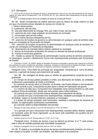 § 3º (Revogado)
 O § 3º do Art. 87 previa, na contagem de tempo, o arredondamento, para um ano, dos dias excedentes de 182. Está re-
vogado em razão pela lei Complementar nº 64, de 25/3/02 (Art. 8º), que, dispondo sobre aposentadoria do servidor público,
estabeleceu::
“§ 1º É vedada qualquer forma de contagem de tempo de contribuição fictício.”
Art. 88. Serão considerados de efetivo exercício para os efeitos do artigo anterior os dias
em que o funcionário estiver afastado do serviço em virtude de:
I - férias e férias-prêmio;
II - casamento, até oito dias;
III - luto pelo falecimento do cônjuge, filho, pai, mãe e irmão, até oito dias;
IV - exercício de outro cargo estadual, de provimento em comissão;
V - convocação para serviço militar;
VI - júri e outros serviços obrigatórios por lei;
VII - exercício de funções de governo ou administração em qualquer parte do território esta-
dual, por nomeação do Governador do Estado;
VIII - exercício de funções de governo ou administração em qualquer parte do território na-
cional, por nomeação do Presidente da República;
IX - desempenho de mandato eletivo federal, estadual ou municipal;
X - licença ao funcionário acidentado em serviço ou atacado de doença profissional;
XI - licença à funcionária gestante;
XII - missão ou estudo de interesse da administração noutros pontos do território nacional ou
no estrangeiro, quando o afastamento houver sido expressamente autorizado pelo Governador
do Estado.
 O Decreto nº 43.601. de 19/9/03, delega ao Secretário de Governo autorização a servidor para ausentar-se do Estado,
para participar de cursos, conferências, seminários, congressos, simpósios e outros eventos de interesse do Estado: no país ou
no exterior, sem prejuízo do direito ao recebimento do respectivo vencimento e vantagens do cargo.
Parágrafo único. Para efeito de promoção por antiguidade, computar-se-á, como de efetivo
exercício, o período de licença para tratamento de saúde.
“Art. 89. Na contagem de tempo para os efeitos de aposentadoria computar-se-á inte-
gralmente:
a) o tempo de serviço público prestado à União, aos Municípios do Estado, às entidades
autárquicas e paraestatais da União e do Estado;
b) o período de serviço ativo no Exército, na Armada, nas Forças Aéreas e nas Auxiliares,
prestado durante a paz, computando-se pelo dobro o tempo em operações de guerra;
c) o número de dias que o funcionário tiver trabalhado como extranumerário ou sob outra
qualquer forma de admissão, desde que remunerado pelos cofres públicos;
d) o período em que o funcionário esteve afastado para tratamento de saúde;
e) o período em que o funcionário tiver desempenhado, mediante autorização do Governo
do Estado, cargos ou funções federais, estaduais ou municipais;
f) o tempo de serviço prestado, pelo funcionário, mediante a autorização do Governo do
Estado, às organizações autárquicas e paraestatais;
g) o período relativo à disponibilidade remunerada;”
 Redação do caput e das alíneas a a g do Art. 89 dada pela Lei nº 937, de 18/6/53
“h) o período em que o funcionário tiver desempenhado mandato eletivo federal, estadual
ou municipal, antes de haver ingressado, ou de haver sido readmitido nos quadros do fun-
cionalismo estadual.”
 Redação da alínea h do Art. 89 dada pela Lei nº 2.001, de 17/11/59
“Parágrafo único. O tempo de serviço, a que se referem as alíneas “e” e “f”, será compu-
tado à vista de certidão passada pela autoridade competente.”
 Redação do parágrafo único do Art. 89 dada pela Lei nº 937, de 18/6/53
Art. 90. É vedada a acumulação de tempo de serviço simultaneamente prestado, em dois ou
mais cargos ou funções, à União, aos Estados, aos Municípios e às autarquias.
 