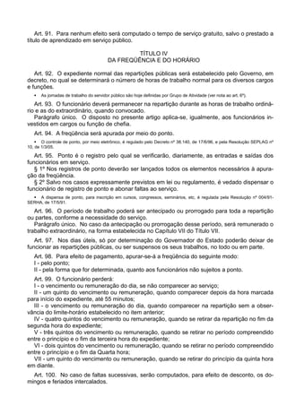 Art. 91. Para nenhum efeito será computado o tempo de serviço gratuito, salvo o prestado a
título de aprendizado em serviço público.
TÍTULO IV
DA FREQÜÊNCIA E DO HORÁRIO
Art. 92. O expediente normal das repartições públicas será estabelecido pelo Governo, em
decreto, no qual se determinará o número de horas de trabalho normal para os diversos cargos
e funções.
 As jornadas de trabalho do servidor público são hoje definidas por Grupo de Atividade (ver nota ao art. 6º).
Art. 93. O funcionário deverá permanecer na repartição durante as horas de trabalho ordiná-
rio e as do extraordinário, quando convocado.
Parágrafo único. O disposto no presente artigo aplica-se, igualmente, aos funcionários in-
vestidos em cargos ou função de chefia.
Art. 94. A freqüência será apurada por meio do ponto.
 O controle de ponto, por meio eletrônico, é regulado pelo Decreto nº 38.140, de 17/6/96, e pela Resolução SEPLAG nº
10, de 1/3/05.
Art. 95. Ponto é o registro pelo qual se verificarão, diariamente, as entradas e saídas dos
funcionários em serviço.
§ 1º Nos registros de ponto deverão ser lançados todos os elementos necessários à apura-
ção da freqüência.
§ 2º Salvo nos casos expressamente previstos em lei ou regulamento, é vedado dispensar o
funcionário de registro de ponto e abonar faltas ao serviço.
 A dispensa de ponto, para inscrição em cursos, congressos, seminários, etc, é regulada pela Resolução nº 004/91-
SERHA, de 17/5/91.
Art. 96. O período de trabalho poderá ser antecipado ou prorrogado para toda a repartição
ou partes, conforme a necessidade do serviço.
Parágrafo único. No caso da antecipação ou prorrogação desse período, será remunerado o
trabalho extraordinário, na forma estabelecida no Capítulo VII do Título VII.
Art. 97. Nos dias úteis, só por determinação do Governador do Estado poderão deixar de
funcionar as repartições públicas, ou ser suspensos os seus trabalhos, no todo ou em parte.
Art. 98. Para efeito de pagamento, apurar-se-á a freqüência do seguinte modo:
I - pelo ponto;
II - pela forma que for determinada, quanto aos funcionários não sujeitos a ponto.
Art. 99. O funcionário perderá:
I - o vencimento ou remuneração do dia, se não comparecer ao serviço;
II - um quinto do vencimento ou remuneração, quando comparecer depois da hora marcada
para início do expediente, até 55 minutos;
III - o vencimento ou remuneração do dia, quando comparecer na repartição sem a obser-
vância do limite-horário estabelecido no item anterior;
IV - quatro quintos do vencimento ou remuneração, quando se retirar da repartição no fim da
segunda hora do expediente;
V - três quintos do vencimento ou remuneração, quando se retirar no período compreendido
entre o princípio e o fim da terceira hora do expediente;
VI - dois quintos do vencimento ou remuneração, quando se retirar no período compreendido
entre o princípio e o fim da Quarta hora;
VII - um quinto do vencimento ou remuneração, quando se retirar do princípio da quinta hora
em diante.
Art. 100. No caso de faltas sucessivas, serão computados, para efeito de desconto, os do-
mingos e feriados intercalados.
 
