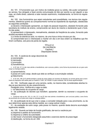 Art. 101. O funcionário que, por motivo de moléstia grave ou súbita, não puder comparecer
ao serviço, fica obrigado a fazer pronta comunicação do fato por escrito ou por alguém a seu
rogo, ao chefe direto, cabendo a este mandar examiná-lo, imediatamente, na forma do regula-
mento.
Art. 102. Aos funcionários que sejam estudantes será possibilitada, nos termos dos regula-
mentos, tolerância quanto ao comparecimento normal ao expediente da repartição, obedecidas
as seguintes condições:
a) deverá o interessado apresentar, ao órgão de pessoal respectivo, atestado fornecido pela
secretaria do instituto de ensino, comprovando ser aluno do mesmo e declarando qual o horá-
rio das aulas;
b) apresentará o interessado, mensalmente, atestado de freqüência às aulas, fornecido pela
aludida secretaria da Escola;
c) o limite da tolerância será, no máximo, de uma hora e trinta minutos por dia;
d) comprometer-se-á o interessado a manter em dia e em boa ordem os trabalhos que lhe
forem confiados, sob pena de perda da regalia.
TÍTULO VI
DA VACÂNCIA
Capítulo I
Disposições Gerais
Art. 103. A vacância do cargo decorrerá de:
a) exoneração;
b) demissão;
c) promoção;
d) transferência;
 A CF (Art. 37, II) não mais admite a transferência, sem concurso público, como forma de provimento de um para outro
cargo ou emprego público.
e) aposentadoria;
f) posse em outro cargo, desde que dela se verifique a acumulação vedada;
g) falecimento.
 A CF (Art. 169, § 4º) admite também a perda de cargo público por excesso de despesa; as normas gerais para cumpri-
mento do dispositivo são dadas pela Lei Federal nº 9.801, de 14/6/99; no plano estadual, não há ainda regulamentação.
Art. 104. Verificada vaga em uma carreira, serão, na mesma data, consideradas abertas to-
das as que decorrem do seu preenchimento.
Parágrafo único. Verifica-se a vaga na data:
I - do falecimento do ocupante do cargo;
II - da publicação do decreto que transferir, aposentar, demitir ou exonerar o ocupante do
cargo;
 Conforme nota ao Art. 103, d, o Art. 37, II, da CF não mais admite a transferência, sem concurso público, como forma
de provimento de um para outro cargo ou emprego público.
III - da publicação da lei que criar o cargo, e conceder dotação para o seu provimento, ou da
que determinar apenas esta última medida, se o cargo estiver criado;
IV - da aceitação de outro cargo, pela posse no mesmo, quando desta decorra acumulação
legalmente vedada.
Art. 105. Quando se tratar de função gratificada, dar-se-á a vacância por:
a) dispensa a pedido do funcionário;
b) dispensa a critério da autoridade;
c) não haver o funcionário designado assumido o exercício dentro do prazo legal;
d) destituição, na forma do art. 248.
Capítulo II
 