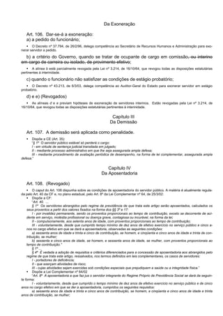 Da Exoneração
Art. 106. Dar-se-á a exoneração:
a) a pedido do funcionário;
 O Decreto nº 37.794, de 26/2/96, delega competência ao Secretário de Recursos Humanos e Administração para exo-
nerar servidor a pedido.
b) a critério do Governo, quando se tratar de ocupante de cargo em comissão, ou interino
em cargo de carreira ou isolado, de provimento efetivo;
 A alínea b está parcialmente revogada pela Lei nº 3.214, de 16/10/64, que revogou todas as disposições estatutárias
pertinentes à interinidade.
c) quando o funcionário não satisfizer as condições de estágio probatório;
 O Decreto nº 43.213, de 6/3/03, delega competência ao Auditor-Geral do Estado para exonerar servidor em estágio
probatório.
d) e e) (Revogados)
 As alíneas d e e previam hipóteses de exoneração de servidores interinos. Estão revogadas pela Lei nº 3.214, de
16/10/64, que revogou todas as disposições estatutárias pertinentes à interinidade.
Capítulo III
Da Demissão
Art. 107. A demissão será aplicada como penalidade.
 Dispõe a CE (Art. 35):
“§ 1º O servidor público estável só perderá o cargo:
I - em virtude de sentença judicial transitada em julgado;
II - mediante processo administrativo em que lhe seja assegurada ampla defesa;
III - mediante procedimento de avaliação periódica de desempenho, na forma de lei complementar, assegurada ampla
defesa.”
Capítulo IV
Da Aposentadoria
Art. 108. (Revogado)
 O caput do Art. 108 dispunha sobre as condições de aposentadoria do servidor público. A matéria é atualmente regula-
da pelo Art. 40 da CF e, no plano estadual, pelo Art. 8º da Lei Complementar nº 64, de 25/3/02:
 Dispõe a CF:
“Art. 40. ...
§ 1º Os servidores abrangidos pelo regime de previdência de que trata este artigo serão aposentados, calculados os
seus proventos a partir dos valores fixados na forma dos §§ 3º e 17:
I - por invalidez permanente, sendo os proventos proporcionais ao tempo de contribuição, exceto se decorrente de aci-
dente em serviço, moléstia profissional ou doença grave, contagiosa ou incurável, na forma da lei;
II - compulsoriamente, aos setenta anos de idade, com proventos proporcionais ao tempo de contribuição;
III - voluntariamente, desde que cumprido tempo mínimo de dez anos de efetivo exercício no serviço público e cinco a-
nos no cargo efetivo em que se dará a aposentadoria, observadas as seguintes condições:
a) sessenta anos de idade e trinta e cinco de contribuição, se homem, e cinqüenta e cinco anos de idade e trinta de con-
tribuição, se mulher;
b) sessenta e cinco anos de idade, se homem, e sessenta anos de idade, se mulher, com proventos proporcionais ao
tempo de contribuição.”
§ 1º ...
§ 4º É vedada a adoção de requisitos e critérios diferenciados para a concessão de aposentadoria aos abrangidos pelo
regime de que trata este artigo, ressalvados, nos termos definidos em leis complementares, os casos de servidores:
I - portadores de deficiência;
II - que exerçam atividades de risco;
III - cujas atividades sejam exercidas sob condições especiais que prejudiquem a saúde ou a integridade física.”
 Dispõe a Lei Complementar nº 64/02
“Art. 8º A aposentadoria a que faz jus o servidor integrante do Regime Próprio de Previdência Social se dará da seguin-
te forma:
I - voluntariamente, desde que cumprido o tempo mínimo de dez anos de efetivo exercício no serviço público e de cinco
anos no cargo efetivo em que se der a aposentadoria, cumpridos os seguintes requisitos:
a) sessenta anos de idade e trinta e cinco anos de contribuição, se homem, e cinqüenta e cinco anos de idade e trinta
anos de contribuição, se mulher;
 