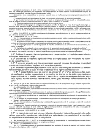 b) cinqüenta e cinco anos de idade e trinta anos de contribuição, se homem, e cinqüenta anos de idade e vinte e cinco
anos de contribuição, se mulher, para o professor que comprove tempo de efetivo exercício exclusivamente das funções de
magistério na educação infantil e no ensino fundamental e médio;
c) sessenta e cinco anos de idade, se homem, e sessenta anos, se mulher, com proventos proporcionais ao tempo de
contribuição;
II - compulsoriamente, aos setenta anos de idade, com proventos proporcionais ao tempo de contribuição;
III - por invalidez permanente, com proventos proporcionais ao tempo de contribuição, exceto se a invalidez for decor-
rente de acidente em serviço, moléstia profissional ou doença grave, contagiosa ou incurável.
§ 1º É vedada qualquer forma de contagem de tempo de contribuição fictício.
§ 2º Considera-se doença grave, contagiosa ou incurável, para fins do disposto no inciso III do “caput” deste artigo, tu-
berculose ativa, alienação mental, neoplasia maligna, cegueira posterior ao ingresso no serviço público, cardiopatia descom-
pensada, hanseníase, leucemia, pênfigo foliáceo, paralisia, síndrome de imunodeficiência adquirida - AIDS -, nefropatia grave,
esclerose múltipla, doença de Parkinson, espondiloartrose anquilosante, mal de Paget, hepatopatia grave e outras definidas
em lei.”
 A IN nº 01/99-SERHA, de 19/8/99, especifica as condições para apuração de tempo de serviço para aposentadoria, a-
pós a Emenda Constitucional nº 20/98.
 Estabelece a Lei nº 8.193, de 13/5/82:
“Art. 14. A aposentadoria por invalidez somente será concedida ao servidor público considerado insuscetível de reabili-
tação profissional e readaptação.
§ 1º A aposentadoria por invalidez independerá de qualquer período de licença prévia quando o Serviço Médico da Se-
cretaria de Estado de Administração concluir pela incapacidade total e definitiva do servidor.
§ 2º- A recuperação parcial ou total de capacidade de trabalho constitui causa de cancelamento de aposentadoria, “ex-
officio” ou a pedido.
§ 3º Na hipótese do parágrafo anterior, o cancelamento da aposentadoria será seguido de readaptação definitiva.”
 No âmbito da Previdência Social Nacional, por força da Portaria Interministerial nº 2.998, de 23Ago01, a contaminação
por radiação, com base em conclusão da medicina especializada, figura também dentre as doenças incapacitantes.
§ 1º Acidente é o evento danoso que tiver como causa mediata ou imediata o exercício das
atribuições inerentes ao cargo.
§ 2º Equipara-se a acidente a agressão sofrida e não provocada pelo funcionário no exercí-
cio de suas atribuições.
§ 3º A prova do acidente será feita em processo especial, no prazo de oito dias, prorrogável
quando as circunstâncias o exigirem, sob pena de suspensão.
§ 4º Entende-se por doença profissional a que decorra das condições do serviço ou de fatos
nele ocorridos, devendo o laudo médico estabelecer-lhe a rigorosa caracterização.
“§ 5º A aposentadoria a que se referem as alíneas “c”, “d” e “e” só será concedida quan-
do verificado o caráter incapacitante e irreversível da doença ou da lesão, que implique a
impossibilidade de o servidor reassumir o exercício do cargo mesmo depois de haver esgo-
tado o prazo máximo admitido neste Estatuto para o gozo de licença para tratamento de sa-
úde.”
 Redação do § 5º do Art. 108 dada pela Lei Complementar nº 44, de 5/7/96. As hipóteses de que trata são objeto do Art.
8º, § 2º, da Lei Complementar nº 64/02 (transcrito acima).
 Já estabelecia a Lei nº 8.193, de 13/5/82:
“Art. 14. A aposentadoria por invalidez somente será concedida ao servidor público considerado insuscetível de reabili-
tação profissional e readaptação.
§ 1º A aposentadoria por invalidez independerá de qualquer período de licença prévia quando o Serviço Médico da Se-
cretaria de Estado de Administração concluir pela incapacidade total e definitiva do servidor.
§ 2º A recuperação parcial ou total de capacidade de trabalho constitui causa de cancelamento de aposentadoria, “ex-
officio” ou a pedido.
§ 3º Na hipótese do parágrafo anterior, o cancelamento da aposentadoria será seguido de readaptação definitiva.”
 Dispõe a Lei Complementar nº 64/02:
“Art. 13. A aposentadoria por invalidez será precedida de licença para tratamento de saúde por período não excedente
a vinte e quatro meses.
Parágrafo único. Expirado o período de licença para tratamento de saúde a que se refere o "caput" deste artigo, o segu-
rado será submetido à avaliação da junta médica do órgão pericial competente e, constatando-se não estar em condições de
reassumir o cargo ou ser readaptado, será aposentado por invalidez.”
 Ver a Resolução nº 2327/93-SERHA, de 15/2/93
§ 6º No caso de serviços que, por sua natureza, demandem tratamento especial, a lei pode-
rá fixar, para os funcionários que neles trabalhem, redução dos prazos relativos à aposentado-
ria requerida ou idade inferior para a compulsória.
 Nos termos do Art. 36, § 1º, da CE, as exceções à regra geral de aposentadoria, no caso de atividades penosas, insalu-
bres ou perigosas, serão as estabelecidas em lei complementar federal.
 Dispõe a Lei Complementar nº 64/02:
“Art. 14. É vedada a concessão de aposentadoria especial aos segurados do regime de que trata este capítulo, até que
lei complementar disponha sobre a matéria.”
 