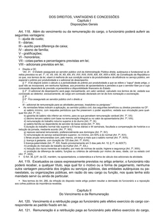 DOS DIREITOS, VANTAGENS E CONCESSÕES
Capítulo I
Disposições Gerais
Art. 118. Além do vencimento ou da remuneração do cargo, o funcionário poderá auferir as
seguintes vantagens:
I - ajuda de custo;
II - diárias;
III - auxílio para diferença de caixa;
IV - abono de família;
V - gratificações;
VI - honorários;
VII - cotas-partes e percentagens previstas em lei;
VIII - adicionais previstos em lei.
 Dispõe a CE:
“Art. 31. O Estado assegurará ao servidor público civil da Administração Pública direta, autárquica e fundacional os di-
reitos previstos no art. 7°, IV, VII, VIII, IX, XII, XIII, XV, XVI, XVII, XVIII, XIX, XX, XXII e XXX, da Constituição da República e
os que, nos termos da lei, visem à melhoria de sua condição social e da produtividade e da eficiência no serviço público, em
especial o prêmio por produtividade e o adicional de desempenho.
§ 1° A lei disporá sobre o cálculo e a periodicidade do prêmio por produtividade a que se refere o “caput” deste artigo, o
qual não se incorporará, em nenhuma hipótese, aos proventos de aposentadoria e pensões a que o servidor fizer jus e cuja
concessão dependerá de previsão orçamentária e disponibilidade financeira do Estado.
§ 2° O adicional de desempenho será pago mensalmente, em valor variável, calculado nos termos da lei, vedada sua
concessão ao detentor, exclusivamente, de cargo em comissão declarado em lei de livre nomeação e exoneração.
§ 3º ...
§ 6° Fica assegurado ao servidor público civil o direito a:
I - ...
III - adicional de remuneração para as atividades penosas, insalubres ou perigosas.”
 As remissões feitas indicam a aplicação, ao servidor público civil, dos seguintes benefícios ou direitos previstos na CF:
a) salário mínimo, com reajustes periódicos que lhe preservem o poder aquisitivo, vedada sua vinculação para qual-
quer fim (Art. 7º, IV);
b) garantia de salário não inferior ao mínimo, para os que percebem remuneração variável (Art. 7º, VII);
c) décimo terceiro salário com base na remuneração integral ou no valor da aposentadoria (Art. 7º, VIII);
d) remuneração do trabalho noturno superior à do diurno (Art. 7º, IX);
e) salário-família ao dependente de servidor de baixa renda (Art. 7º, XII);
f) duração do trabalho normal não superior a 8 horas diárias e 44 semanais, facultada a compensação de horários e a
redução da jornada, mediante acordo (Art. 7º, XIII);
g) repouso semanal remunerado, preferencialmente aos domingos (Art. 7º, XV);
h) remuneração do serviço extraordinário superior, no mínimo, em 50% à do normal (Art. 7º, XVI);
i) férias anuais remuneradas com, pelo menos, um terço a mais que o salário normal (Art. 7º, XVII);
j) licença à gestante, com duração de 120 dias (Art. 7º, XVIII);
l) licença-paternidade (Art. 7º, XIX, fixado provisoriamente em 5 dias pelo Art. 10, § 1º, do ADCT);
m) proteção do mercado de trabalho da mulher (Art. 7º, XX,);
n) redução dos riscos inerentes ao trabalho, por meio de normas de saúde, higiene e segurança (Art. 7º, XXII);
o) proibição de diferença de salário, funções ou critérios de admissão por motivo de sexo, idade, cor ou estado civil
(Art. 7º, XXX).
 O Art. 36, § 8º, da CE, mantém, na aposentadoria, a sistemática e a forma de cálculo dos adicionais da atividade.
Art. 119. Excetuados os casos expressamente previstos no artigo anterior, o funcionário não
poderá receber, a qualquer título, seja qual for o motivo ou a forma de pagamento, nenhuma
outra vantagem pecuniária dos órgãos ou serviços públicos, das entidades autárquicas ou pa-
raestatais, ou organizações públicas, em razão do seu cargo ou função, nos quais tenha sido
mandado servir ou ainda de particular.
 Nos termos do Art. 266, da infração do disposto neste artigo podem resultar a demissão do funcionário e a reposição
aos cofres públicos da importância recebida.
Capítulo II
Do Vencimento e da Remuneração
Art. 120. Vencimento é a retribuição paga ao funcionário pelo efetivo exercício do cargo cor-
respondente ao padrão fixado em lei.
Art. 121. Remuneração é a retribuição paga ao funcionário pelo efetivo exercício do cargo,
 