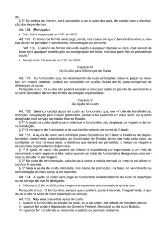 da.
§ 2º Se ambos os tiverem, será concedido a um e outro dos pais, de acordo com a distribui-
ção dos dependentes.
Art. 128. (Revogado)
 O Art. 128 foi revogado pela Lei nº 937, de 18/6/53.
Art. 129. O abono de família será pago, ainda, nos casos em que o funcionário ativo ou ina-
tivo deixar de perceber o vencimento, remuneração ou provento.
“Art. 130. O abono de família não está sujeito a qualquer imposto ou taxa, mas servirá de
base para qualquer contribuição ou consignação em folha, inclusive para fins de previdência
social.”
 Redação do Art. 130 dada pela Lei nº 937, de 18/6/53.
Capítulo IV
Do Auxílio para Diferenças de Caixa
Art. 131. Ao funcionário que, no desempenho de suas atribuições comuns, pagar ou rece-
ber, em moeda corrente, poderá ser concedido um auxílio, fixado em lei, para compensar as
diferenças de caixa.
Parágrafo único. O auxílio não poderá exceder a cinco por cento do padrão de vencimento e
só será concedido dentro dos limites da dotação orçamentária.
Capítulo V
Da Ajuda de Custo
Art. 132. Será concedida ajuda de custo ao funcionário que, em virtude de transferência,
remoção, designação para função gratificada, passar a ter exercício em nova sede, ou quando
designado para serviço ou estudo fora do Estado.
§ 1º A ajuda de custo destina-se a indenizar o funcionário das despesas de viagem e de no-
va instalação.
§ 2º O transporte do funcionário e de sua família correrá por conta do Estado.
Art. 133. A ajuda de custo será arbitrada pelos Secretários de Estado e Diretores de Depar-
tamentos diretamente subordinados ao Governador do Estado, tendo em vista cada caso, as
condições de vida na nova sede, a distância que deverá ser percorrida, o tempo de viagem e
os recursos orçamentários disponíveis.
§ 1º A ajuda de custo não poderá ser inferior à importância correspondente a um mês de
vencimento e nem superior a três, salvo quando se tratar de funcionários designados para ser-
viço ou estudo no estrangeiro.
§ 2º No caso de remuneração, calcular-se-á sobre a média mensal da mesma no último e-
xercício financeiro.
§ 3º Será a ajuda de custo calculada, nos casos de promoção, na base do vencimento ou
remuneração do novo cargo a ser exercido.
Art. 134. A ajuda de custo será paga ao funcionário adiantadamente no local da repartição
ou do serviço de que foi desligado.
 O Decreto nº 20.590, de 3/6/80, proíbe a exigência de requerimento para a concessão de ajuda de custo.
Parágrafo único. O funcionário, sempre que o preferir, poderá receber, integralmente, a aju-
da de custo na sede da nova repartição ou serviço.
Art. 135. Não será concedida ajuda de custo:
I - quando o funcionário se afastar da sede, ou a ela voltar, em virtude de mandato eletivo;
II - quando for posto à disposição do Governo Federal, Municipal ou de outro Estado;
III - quando for transferido ou removido a pedido ou permuta, inclusive.
 