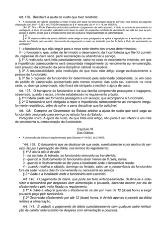 Art. 136. Restituirá a ajuda de custo que tiver recebido:
 A restituição de valores recebidos a maior é feita com base na remuneração atual do servidor, nos termos da seguinte
disposição da Lei nº 10.363, de 27/12/90 (redação do § 4º dada pela Lei nº 11.114, de 16/6/93):
“Art. 8º Fica o Poder Executivo autorizado a efetuar o pagamento de valor apurado, a título de acerto de vencimento ou
vantagens, a favor do servidor, calculado com base no valor do respectivo símbolo de vencimento no mês em que se pro-
cessar o acerto, desde que a omissão tenha sido da exclusiva responsabilidade da administração.
§ 1º ...
§ 4º O mesmo critério de acerto definido neste artigo e seus parágrafos se aplica à reposição ou à restituição de valor
devido ao Estado pelo servidor, decorrente de pagamento a maior ou indevido que lhe foi feito a título de vencimento ou
vantagem."
I - o funcionário que não seguir para a nova sede dentro dos prazos determinados;
II - o funcionário que, antes de terminado o desempenho da incumbência que lhe foi cometi-
da, regressar da nova sede, pedir exoneração ou abandonar o serviço.
§ 1º A restituição será feita parceladamente, salvo no caso de recebimento indevido, em que
a importância correspondente será descontada integralmente do vencimento ou remuneração,
sem prejuízo da aplicação da pena disciplinar cabível na espécie.
§ 2º A responsabilidade pela restituição de que trata este artigo atinge exclusivamente a
pessoa do funcionário.
§ 3º Se o regresso do funcionário for determinado pela autoridade competente, ou em caso
de pedido de exoneração apresentado pelo menos noventa dias após seu exercício na nova
sede, ou doença comprovada, não ficará ele obrigado a restituir a ajuda de custo.
Art. 137. O transporte do funcionário e de sua família compreende passagens e bagagens,
observado, quanto a estas, o limite estabelecido no regulamento próprio.
§ 1º Poderá ainda ser fornecida passagem a um serviçal, que acompanhe o funcionário.
§ 2º O funcionário será obrigado a repor a importância correspondente ao transporte irregu-
larmente requisitado, além de sofrer a pena disciplinar que for aplicável.
Art. 138. Compete ao Governador do Estado arbitrar a ajuda de custo que será paga ao
funcionário designado para serviço ou estudo fora do Estado.
Parágrafo único. A ajuda de custo, de que trata este artigo, não poderá ser inferior a um mês
de vencimento ou remuneração do funcionário.
Capítulo VI
Das Diárias
 A concessão de diárias é regulamentada pelo Decreto nº 44.053, de 21/6/05.
“Art. 139. O funcionário que se deslocar de sua sede, eventualmente e por motivo de ser-
viço, faz jus à percepção de diária, nos termos do regulamento.
§ 1º A diária não é devida:
1 - no período de trânsito, ao funcionário removido ou transferido;
2 - quando o deslocamento do funcionário durar menos de 6 (seis) horas;
3 - quando o deslocamento se der para a localidade onde o funcionário resida;
4 - quando relativa a sábado, domingo ou feriado, salvo se a permanência do funcionário
fora da sede nesses dias for conveniente ou necessária ao serviço.
§ 2 º Sede é a localidade onde o funcionário tem exercício.
Art. 140. O pagamento de diária, que pode ser feito antecipadamente, destina-se a inde-
nizar o funcionário por despesas com alimentação e pousada, devendo ocorrer por dia de
afastamento e pelo valor fixado no regulamento.
§ 1º A diária é integral quando o afastamento se der por mais de 12 (doze) horas e exigir
pousada paga pelo funcionário.
§ 2º Ocorrendo afastamento por até 12 (doze) horas, é devida apenas a parcela da diária
relativa a alimentação.
Art. 141. É vedado o pagamento de diária cumulativamente com qualquer outra retribui-
ção de caráter indenizatório de despesa com alimentação e pousada.
 