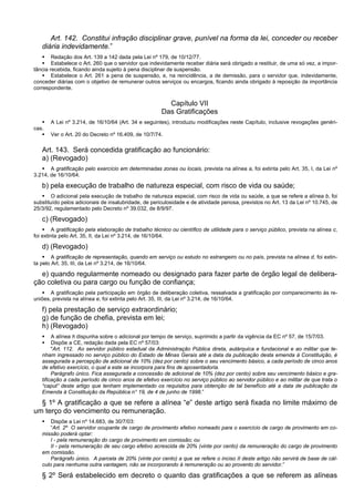 Art. 142. Constitui infração disciplinar grave, punível na forma da lei, conceder ou receber
diária indevidamente.”
 Redação dos Art. 139 a 142 dada pela Lei nº 179, de 10/12/77.
 Estabelece o Art. 260 que o servidor que indevidamente receber diária será obrigado a restituir, de uma só vez, a impor-
tância recebida, ficando ainda sujeito à pena disciplinar de suspensão.
 Estabelece o Art. 261 a pena de suspensão, e, na reincidência, a de demissão, para o servidor que, indevidamente,
conceder diárias com o objetivo de remunerar outros serviços ou encargos, ficando ainda obrigado à reposição da importância
correspondente.
Capítulo VII
Das Gratificações
 A Lei nº 3.214, de 16/10/64 (Art. 34 e seguintes), introduziu modificações neste Capítulo, inclusive revogações genéri-
cas.
 Ver o Art. 20 do Decreto nº 16.409, de 10/7/74.
Art. 143. Será concedida gratificação ao funcionário:
a) (Revogado)
 A gratificação pelo exercício em determinadas zonas ou locais, prevista na alínea a, foi extinta pelo Art. 35, I, da Lei nº
3.214, de 16/10/64.
b) pela execução de trabalho de natureza especial, com risco de vida ou saúde;
 O adicional pela execução de trabalho de natureza especial, com risco de vida ou saúde, a que se refere a alínea b, foi
substituído pelos adicionais de insalubridade, de periculosidade e de atividade penosa, previstos no Art. 13 da Lei nº 10.745, de
25/3/92, regulamentado pelo Decreto nº 39.032, de 8/9/97.
c) (Revogado)
 A gratificação pela elaboração de trabalho técnico ou científico de utilidade para o serviço público, prevista na alínea c,
foi extinta pelo Art. 35, II, da Lei nº 3.214, de 16/10/64.
d) (Revogado)
 A gratificação de representação, quando em serviço ou estudo no estrangeiro ou no país, prevista na alínea d, foi extin-
ta pelo Art. 35, III, da Lei nº 3.214, de 16/10/64.
e) quando regularmente nomeado ou designado para fazer parte de órgão legal de delibera-
ção coletiva ou para cargo ou função de confiança;
 A gratificação pela participação em órgão de deliberação coletiva, ressalvada a gratificação por comparecimento às re-
uniões, prevista na alínea e, foi extinta pelo Art. 35, III, da Lei nº 3.214, de 16/10/64.
f) pela prestação de serviço extraordinário;
g) de função de chefia, prevista em lei;
h) (Revogado)
 A alínea h dispunha sobre o adicional por tempo de serviço, suprimido a partir da vigência da EC nº 57, de 15/7/03.
 Dispõe a CE, redação dada pela EC nº 57/03:
"Art. 112. Ao servidor público estadual da Administração Pública direta, autárquica e fundacional e ao militar que te-
nham ingressado no serviço público do Estado de Minas Gerais até a data da publicação desta emenda à Constituição, é
assegurada a percepção de adicional de 10% (dez por cento) sobre o seu vencimento básico, a cada período de cinco anos
de efetivo exercício, o qual a este se incorpora para fins de aposentadoria.
Parágrafo único. Fica assegurada a concessão de adicional de 10% (dez por cento) sobre seu vencimento básico e gra-
tificação a cada período de cinco anos de efetivo exercício no serviço público ao servidor público e ao militar de que trata o
“caput” deste artigo que tenham implementado os requisitos para obtenção de tal benefício até a data de publicação da
Emenda à Constituição da República n° 19, de 4 de junho de 1998.”
§ 1º A gratificação a que se refere a alínea “e” deste artigo será fixada no limite máximo de
um terço do vencimento ou remuneração.
 Dispõe a Lei nº 14.683, de 30/7/03:
“Art. 2º O servidor ocupante de cargo de provimento efetivo nomeado para o exercício de cargo de provimento em co-
missão poderá optar:
I - pela remuneração do cargo de provimento em comissão; ou
II - pela remuneração de seu cargo efetivo acrescida de 20% (vinte por cento) da remuneração do cargo de provimento
em comissão.
Parágrafo único. A parcela de 20% (vinte por cento) a que se refere o inciso II deste artigo não servirá de base de cál-
culo para nenhuma outra vantagem, não se incorporando à remuneração ou ao provento do servidor.”
§ 2º Será estabelecido em decreto o quanto das gratificações a que se referem as alíneas
 