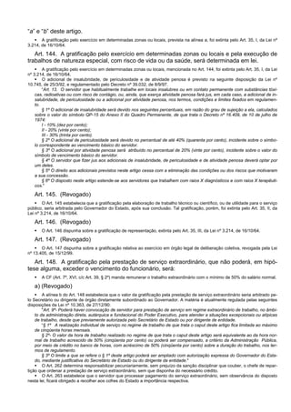 “a” e “b” deste artigo.
 A gratificação pelo exercício em determinadas zonas ou locais, prevista na alínea a, foi extinta pelo Art. 35, I, da Lei nº
3.214, de 16/10/64.
Art. 144. A gratificação pelo exercício em determinadas zonas ou locais e pela execução de
trabalhos de natureza especial, com risco de vida ou da saúde, será determinada em lei.
 A gratificação pelo exercício em determinadas zonas ou locais, mencionada no Art. 144, foi extinta pelo Art. 35, I, da Lei
nº 3.214, de 16/10/64.
 O adicional de insalubridade, de periculosidade e de atividade penosa é previsto na seguinte disposição da Lei nº
10.745, de 25/3/92, e regulamentado pelo Decreto nº 39.032, de 8/9/97.
“Art. 13. O servidor que habitualmente trabalhe em locais insalubres ou em contato permanente com substâncias tóxi-
cas, radioativas ou com risco de contágio, ou, ainda, que exerça atividade penosa fará jus, em cada caso, a adicional de in-
salubridade, de periculosidade ou a adicional por atividade penosa, nos termos, condições e limites fixados em regulamen-
to.
§ 1º O adicional de insalubridade será devido nos seguintes percentuais, em razão do grau de sujeição a ela, calculados
sobre o valor do símbolo QP-15 do Anexo II do Quadro Permanente, de que trata o Decreto nº 16.409, de 10 de julho de
1974:
I - 10% (dez por cento);
II - 20% (vinte por cento);
III - 30% (trinta por cento).
§ 2º O adicional de periculosidade será devido no percentual de até 40% (quarenta por cento), incidente sobre o símbo-
lo correspondente ao vencimento básico do servidor.
§ 3º O adicional por atividade penosa será atribuído no percentual de 20% (vinte por cento), incidente sobre o valor do
símbolo de vencimento básico do servidor.
§ 4º O servidor que fizer jus aos adicionais de insalubridade, de periculosidade e de atividade penosa deverá optar por
um deles.
§ 5º O direito aos adicionais previstos neste artigo cessa com a eliminação das condições ou dos riscos que motivaram
a sua concessão.
§ 6º O disposto neste artigo estende-se aos servidores que trabalhem com raios X diagnósticos e com raios X terapêuti-
cos."
Art. 145. (Revogado)
 O Art. 145 estabelecia que a gratificação pela elaboração de trabalho técnico ou científico, ou de utilidade para o serviço
público, seria arbitrada pelo Governador do Estado, após sua conclusão. Tal gratificação, porém, foi extinta pelo Art. 35, II, da
Lei nº 3.214, de 16/10/64.
Art. 146. (Revogado)
 O Art. 146 dispunha sobre a gratificação de representação, extinta pelo Art. 35, III, da Lei nº 3.214, de 16/10/64.
Art. 147. (Revogado)
 O Art. 147 dispunha sobre a gratificação relativa ao exercício em órgão legal de deliberação coletiva, revogada pela Lei
nº 13.405, de 15/12/99.
Art. 148. A gratificação pela prestação de serviço extraordinário, que não poderá, em hipó-
tese alguma, exceder o vencimento do funcionário, será:
 A CF (Art. 7º, XVI, c/c Art. 39, § 2º) manda remunerar o trabalho extraordinário com o mínimo de 50% do salário normal.
a) (Revogado)
 A alínea b do Art. 148 estabelecia que o valor da gratificação pela prestação de serviço extraordinário seria arbitrado pe-
lo Secretário ou dirigente de órgão diretamente subordinado ao Governador. A matéria é atualmente regulada pelas seguintes
disposições da Lei nº 10.363, de 27/12/90:
"Art. 9º- Poderá haver convocação de servidor para prestação de serviço em regime extraordinário de trabalho, no âmbi-
to da administração direta, autárquica e fundacional do Poder Executivo, para atender a situações excepcionais ou atípicas
de trabalho, desde que previamente autorizada pelo Secretário de Estado ou por dirigente de entidade.
“§ 1º A realização individual de serviço no regime de trabalho de que trata o caput deste artigo fica limitada ao máximo
de cinqüenta horas mensais.
§ 2º- O valor da hora de trabalho realizado no regime de que trata o caput deste artigo será equivalente ao da hora nor-
mal de trabalho acrescido de 50% (cinqüenta por cento) ou poderá ser compensado, a critério da Administração Pública,
por meio de crédito no banco de horas, com acréscimo de 50% (cinqüenta por cento) sobre a duração do trabalho, nos ter-
mos de regulamento.
§ 3º O limite a que se refere o § 1º deste artigo poderá ser ampliado com autorização expressa do Governador do Esta-
do, mediante justificativa do Secretário de Estado ou do dirigente da entidade."
 O Art. 262 determina responsabilizar pecuniariamente, sem prejuízo da sanção disciplinar que couber, o chefe de repar-
tição que ordenar a prestação de serviço extraordinário, sem que disponha do necessário crédito.
 O Art. 263 estabelece que o servidor que processar pagamento do serviço extraordinário, sem observância do disposto
nesta lei, ficará obrigado a recolher aos cofres do Estado a importância respectiva.
 