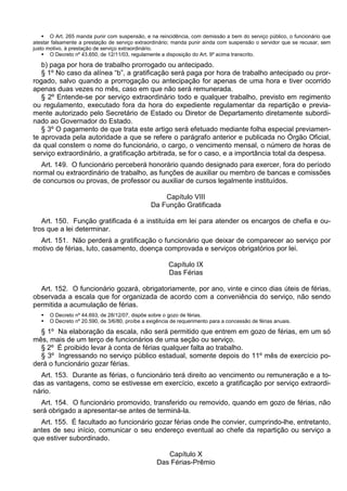  O Art. 265 manda punir com suspensão, e na reincidência, com demissão a bem do serviço público, o funcionário que
atestar falsamente a prestação de serviço extraordinário; manda punir ainda com suspensão o servidor que se recusar, sem
justo motivo, à prestação de serviço extraordinário.
 O Decreto nº 43.650, de 12/11/03, regulamente a disposição do Art. 9º acima transcrito.
b) paga por hora de trabalho prorrogado ou antecipado.
§ 1º No caso da alínea “b”, a gratificação será paga por hora de trabalho antecipado ou pror-
rogado, salvo quando a prorrogação ou antecipação for apenas de uma hora e tiver ocorrido
apenas duas vezes no mês, caso em que não será remunerada.
§ 2º Entende-se por serviço extraordinário todo e qualquer trabalho, previsto em regimento
ou regulamento, executado fora da hora do expediente regulamentar da repartição e previa-
mente autorizado pelo Secretário de Estado ou Diretor de Departamento diretamente subordi-
nado ao Governador do Estado.
§ 3º O pagamento de que trata este artigo será efetuado mediante folha especial previamen-
te aprovada pela autoridade a que se refere o parágrafo anterior e publicada no Órgão Oficial,
da qual constem o nome do funcionário, o cargo, o vencimento mensal, o número de horas de
serviço extraordinário, a gratificação arbitrada, se for o caso, e a importância total da despesa.
Art. 149. O funcionário perceberá honorário quando designado para exercer, fora do período
normal ou extraordinário de trabalho, as funções de auxiliar ou membro de bancas e comissões
de concursos ou provas, de professor ou auxiliar de cursos legalmente instituídos.
Capítulo VIII
Da Função Gratificada
Art. 150. Função gratificada é a instituída em lei para atender os encargos de chefia e ou-
tros que a lei determinar.
Art. 151. Não perderá a gratificação o funcionário que deixar de comparecer ao serviço por
motivo de férias, luto, casamento, doença comprovada e serviços obrigatórios por lei.
Capítulo IX
Das Férias
Art. 152. O funcionário gozará, obrigatoriamente, por ano, vinte e cinco dias úteis de férias,
observada a escala que for organizada de acordo com a conveniência do serviço, não sendo
permitida a acumulação de férias.
 O Decreto nº 44.693, de 28/12/07, dispõe sobre o gozo de férias.
 O Decreto nº 20.590, de 3/6/80, proíbe a exigência de requerimento para a concessão de férias anuais.
§ 1º Na elaboração da escala, não será permitido que entrem em gozo de férias, em um só
mês, mais de um terço de funcionários de uma seção ou serviço.
§ 2º É proibido levar à conta de férias qualquer falta ao trabalho.
§ 3º Ingressando no serviço público estadual, somente depois do 11º mês de exercício po-
derá o funcionário gozar férias.
Art. 153. Durante as férias, o funcionário terá direito ao vencimento ou remuneração e a to-
das as vantagens, como se estivesse em exercício, exceto a gratificação por serviço extraordi-
nário.
Art. 154. O funcionário promovido, transferido ou removido, quando em gozo de férias, não
será obrigado a apresentar-se antes de terminá-la.
Art. 155. É facultado ao funcionário gozar férias onde lhe convier, cumprindo-lhe, entretanto,
antes de seu início, comunicar o seu endereço eventual ao chefe da repartição ou serviço a
que estiver subordinado.
Capítulo X
Das Férias-Prêmio
 