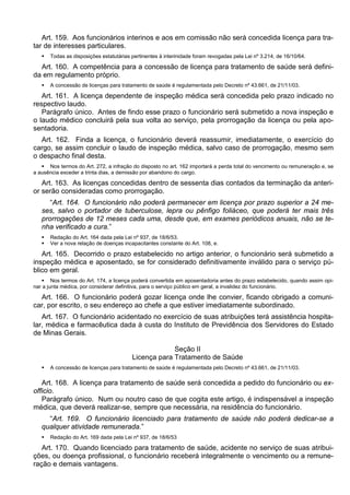 Art. 159. Aos funcionários interinos e aos em comissão não será concedida licença para tra-
tar de interesses particulares.
 Todas as disposições estatutárias pertinentes à interinidade foram revogadas pela Lei nº 3.214, de 16/10/64.
Art. 160. A competência para a concessão de licença para tratamento de saúde será defini-
da em regulamento próprio.
 A concessão de licenças para tratamento de saúde é regulamentada pelo Decreto nº 43.661, de 21/11/03.
Art. 161. A licença dependente de inspeção médica será concedida pelo prazo indicado no
respectivo laudo.
Parágrafo único. Antes de findo esse prazo o funcionário será submetido a nova inspeção e
o laudo médico concluirá pela sua volta ao serviço, pela prorrogação da licença ou pela apo-
sentadoria.
Art. 162. Finda a licença, o funcionário deverá reassumir, imediatamente, o exercício do
cargo, se assim concluir o laudo de inspeção médica, salvo caso de prorrogação, mesmo sem
o despacho final desta.
 Nos termos do Art. 272, a infração do disposto no art. 162 importará a perda total do vencimento ou remuneração e, se
a ausência exceder a trinta dias, a demissão por abandono do cargo.
Art. 163. As licenças concedidas dentro de sessenta dias contados da terminação da anteri-
or serão consideradas como prorrogação.
“Art. 164. O funcionário não poderá permanecer em licença por prazo superior a 24 me-
ses, salvo o portador de tuberculose, lepra ou pênfigo foliáceo, que poderá ter mais três
prorrogações de 12 meses cada uma, desde que, em exames periódicos anuais, não se te-
nha verificado a cura.”
 Redação do Art. 164 dada pela Lei nº 937, de 18/6/53.
 Ver a nova relação de doenças incapacitantes constante do Art. 108, e.
Art. 165. Decorrido o prazo estabelecido no artigo anterior, o funcionário será submetido a
inspeção médica e aposentado, se for considerado definitivamente inválido para o serviço pú-
blico em geral.
 Nos termos do Art. 174, a licença poderá convertida em aposentadoria antes do prazo estabelecido, quando assim opi-
nar a junta médica, por considerar definitiva, para o serviço público em geral, a invalidez do funcionário.
Art. 166. O funcionário poderá gozar licença onde lhe convier, ficando obrigado a comuni-
car, por escrito, o seu endereço ao chefe a que estiver imediatamente subordinado.
Art. 167. O funcionário acidentado no exercício de suas atribuições terá assistência hospita-
lar, médica e farmacêutica dada à custa do Instituto de Previdência dos Servidores do Estado
de Minas Gerais.
Seção II
Licença para Tratamento de Saúde
 A concessão de licenças para tratamento de saúde é regulamentada pelo Decreto nº 43.661, de 21/11/03.
Art. 168. A licença para tratamento de saúde será concedida a pedido do funcionário ou ex-
officio.
Parágrafo único. Num ou noutro caso de que cogita este artigo, é indispensável a inspeção
médica, que deverá realizar-se, sempre que necessária, na residência do funcionário.
“Art. 169. O funcionário licenciado para tratamento de saúde não poderá dedicar-se a
qualquer atividade remunerada.”
 Redação do Art. 169 dada pela Lei nº 937, de 18/6/53
Art. 170. Quando licenciado para tratamento de saúde, acidente no serviço de suas atribui-
ções, ou doença profissional, o funcionário receberá integralmente o vencimento ou a remune-
ração e demais vantagens.
 