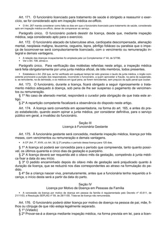 Art. 171. O funcionário licenciado para tratamento de saúde é obrigado a reassumir o exer-
cício, se for considerado apto em inspeção médica ex-officio.
 O Art. 267 manda considerar como falta os dias em que o funcionário licenciado para tratamento de saúde, considerado
apto em inspeção médica ex-officio, deixar de comparecer ao serviço.
Parágrafo único. O funcionário poderá desistir da licença, desde que, mediante inspeção
médica, seja considerado apto para o exercício.
Art. 172. O funcionário atacado de tuberculose ativa, cardiopatia descompensada, alienação
mental, neoplasia maligna, leucemia, cegueira, lepra, pênfigo foliáceo ou paralisia que o impe-
ça de locomover-se será compulsoriamente licenciado, com o vencimento ou remuneração in-
tegral e demais vantagens.
 A relação das doenças incapacitantes foi ampliada pela Lei Complementar nº 44, de 5/7/96.
 Ver o Art. 108, alínea e.
Parágrafo único. Para verificação das moléstias referidas neste artigo, a inspeção médica
será feita obrigatoriamente por uma junta médica oficial, de três membros, todos presentes.
 Estabelece o Art. 254 que, se for verificado em qualquer tempo ter sido gracioso o laudo de junta médica, o órgão com-
petente promoverá a punição dos responsáveis, incorrendo o funcionário, a quem aproveitar a fraude, na pena de suspensão,
e, se reincidente, na de demissão, e os médicos em igual pena, se forem reincidentes, sem prejuízo da ação penal que couber.
Art. 173. O funcionário, durante a licença, ficará obrigado a seguir rigorosamente o trata-
mento médico adequado à doença, sob pena de lhe ser suspenso o pagamento de vencimen-
tos ou remuneração.
§ 1º No caso de alienado mental, responderá o curador pela obrigação de que trata este ar-
tigo.
§ 2º A repartição competente fiscalizará a observância do disposto neste artigo.
Art. 174. A licença será convertida em aposentadoria, na forma do art. 165, e antes do pra-
zo estabelecido, quando assim opinar a junta médica, por considerar definitiva, para o serviço
público em geral, a invalidez do funcionário.
Seção III
Licença à Funcionária Gestante
Art. 175. À funcionária gestante será concedida, mediante inspeção médica, licença por três
meses, com vencimentos ou remuneração e demais vantagens.
 A CF (Art. 7º, XVIII, c/c Art. 39, § 2º) ampliou o período dessa licença para 120 dias.
§ 1º A licença só poderá ser concedida para o período que compreenda, tanto quanto possí-
vel, os últimos quarenta e cinco dias da gestação e puerpério.
§ 2º A licença deverá ser requerida até o oitavo mês da gestação, competindo à junta médi-
ca fixar a data do seu início.
§ 3º O pedido encaminhado depois do oitavo mês de gestação será prejudicado quanto à
duração da licença, que se reduzirá nos dias correspondentes ao atraso na formulação do pe-
dido.
§ 4º Se a criança nascer viva, prematuramente, antes que a funcionária tenha requerido a li-
cença, o início desta será a partir da data do parto.
Seção IV
Licença por Motivo de Doença em Pessoas da Família
 A concessão da licença por motivo de doença em pessoa da família é regulamentada pelo Decreto nº 43.611, de
21/11/03, e Resolução SEPLAG nº 59, de 28/11/05. Trata-se de licença não remunerada.
Art. 176. O funcionário poderá obter licença por motivo de doença na pessoa de pai, mãe, fi-
lhos ou cônjuge de que não esteja legalmente separado.
§ 1º (Vetado)
§ 2º Provar-se-á a doença mediante inspeção médica, na forma prevista em lei, para a licen-
 