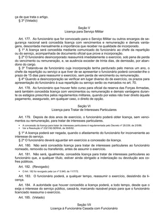 ça de que trata o artigo.
§ 3º (Vetado)
Seção V
Licença para Serviço Militar
Art. 177. Ao funcionário que for convocado para o Serviço Militar ou outros encargos de se-
gurança nacional será concedida licença com vencimentos e remuneração e demais vanta-
gens, descontada mensalmente a importância que receber na qualidade de incorporado.
§ 1º A licença será concedida mediante comunicado do funcionário ao chefe da repartição
ou do serviço, acompanhada de documento oficial que prove a incorporação.
§ 2º O funcionário desincorporado reassumirá imediatamente o exercício, sob pena de perda
do vencimento ou remuneração, e, se ausência exceder de trinta dias, de demissão, por aban-
dono do cargo.
§ 3º Tratando-se de funcionário cuja incorporação tenha perdurado pelo menos um ano, o
chefe da repartição ou serviço a que tiver de se apresentar o funcionário poderá conceder-lhe o
prazo de 15 dias para reassumir o exercício, sem perda de vencimento ou remuneração.
§ 4º Quando a desincorporação se verificar em lugar diverso do de exercício, os prazos para
apresentação do funcionário à sua repartição ou serviço serão os marcados no art. 70.
Art. 178. Ao funcionário que houver feito curso para oficial da reserva das Forças Armadas,
será também concedida licença com vencimentos ou remuneração e demais vantagens duran-
te os estágios prescritos pelos regulamentos militares, quando por estes não tiver direito àquele
pagamento, assegurado, em qualquer caso, o direito de opção.
Seção VI
Licença para Tratar de Interesses Particulares
Art. 179. Depois de dois anos de exercício, o funcionário poderá obter licença, sem venci-
mentos ou remuneração, para tratar de interesses particulares.
 A concessão da licença para tratar de interesses particulares é regulamentada pelo Decreto nº 28.039, de 2/5/88.
 Ver a Resolução nº 2321/92-SERHA, de 30/6/92.
§ 1º A licença poderá ser negada, quando o afastamento do funcionário for inconveniente ao
interesse do serviço.
§ 2º O funcionário deverá aguardar em exercício a concessão da licença.
Art. 180. Não será concedida licença para tratar de interesses particulares ao funcionário
nomeado, removido ou transferido, antes de assumir o exercício.
Art. 181. Não será, igualmente, concedida licença para tratar de interesses particulares ao
funcionário que, a qualquer título, estiver ainda obrigado a indenização ou devolução aos co-
fres públicos.
Art. 182. (Revogado)
 O Art. 182 foi revogado pela Lei nº 5.945, de 11/7/72.
Art. 183. O funcionário poderá, a qualquer tempo, reassumir o exercício, desistindo da li-
cença.
Art. 184. A autoridade que houver concedido a licença poderá, a todo tempo, desde que o
exija o interesse do serviço público, cassá-la, marcando razoável prazo para que o funcionário
licenciado reassuma o exercício.
Art. 185. (Vetado)
Seção VII
Licença à Funcionária Casada com Funcionário
 
