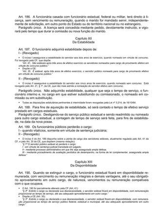 Art. 186. A funcionária casada com funcionário estadual, federal ou militar, terá direito à li-
cença, sem vencimento ou remuneração, quando o marido for mandado servir, independente-
mente de solicitação, em outro ponto do Estado ou do território nacional ou no estrangeiro.
Parágrafo único. A licença será concedida mediante pedido, devidamente instruído, e vigo-
rará pelo tempo que durar a comissão ou nova função do marido.
Capítulo XII
Da Estabilidade
Art. 187. O funcionário adquirirá estabilidade depois de:
I - (Revogado)
 O inciso I assegurava a estabilidade do servidor aos dois anos de exercício, quando nomeado em virtude de concurso.
Foi revogado pela CF, que dispõe:
“Art. 41. São estáveis após três anos de efetivo exercício os servidores nomeados para cargo de provimento efetivo em
virtude de concurso público.”
 Dispõe a CE:
“Art. 35. É estável, após três anos de efetivo exercício, o servidor público nomeado para cargo de provimento efetivo
em virtude de concurso público.”
II - (Revogado)
 O inciso II assegurava a estabilidade do servidor aos cinco anos de exercício, quando nomeado sem concurso. Está
revogado pelo Art. 21, § 1º, da CE, que não mais admite a nomeação de servidor efetivo sem concurso.
Parágrafo único. Não adquirirão estabilidade, qualquer que seja o tempo de serviço, o fun-
cionário interino e, no cargo em que estiver substituindo ou comissionado, o nomeado em co-
missão ou em substituição.
 Todas as disposições estatutárias pertinentes à interinidade foram revogadas pela Lei nº 3.214, de 16/10/64.
Art. 188. Para fins de aquisição de estabilidade, só será contado o tempo de efetivo serviço
prestado em cargos estaduais.
Parágrafo único. Desligando-se do serviço público estadual e sendo readmitido ou nomeado
para outro cargo estadual, a contagem de tempo de serviço será feita, para fins de estabilida-
de, na data da nova posse.
Art. 189. Os funcionários públicos perderão o cargo:
I - quando vitalícios, somente em virtude de sentença judiciária;
II - (Revogado)
 O inciso II do Art. 189 dispunha sobre a perda de cargo dos servidores estáveis, atualmente regulada pelo Art, 41 da
CF, e pelo Art. 35 da CE, que dispõem (mesma redação):
“§ 1º O servidor público estável só perderá o cargo:
I - em virtude de sentença judicial transitada em julgado;
II - mediante processo administrativo em que lhe seja assegurada ampla defesa;
III - mediante procedimento de avaliação periódica de desempenho, na forma de lei complementar, assegurada ampla
defesa.”
Capítulo XIII
Da Disponibilidade
Art. 190. Quando se extinguir o cargo, o funcionário estadual ficará em disponibilidade re-
munerada, com vencimento ou remuneração integrais e demais vantagens, até o seu obrigató-
rio aproveitamento em outro cargo, de natureza, vencimentos ou remuneração compatíveis
com o que ocupava.
 O Art. 190 foi parcialmente alterado pela CF (Art. 41):
“§ 3º Extinto o cargo ou declarada sua desnecessidade, o servidor estável ficará em disponibilidade, com remuneração
proporcional ao tempo de serviço, até seu adequado aproveitamento em outro cargo.”
 Dispõe a CE (Art. 35):
“§ 3º Extinto o cargo ou declarada a sua desnecessidade, o servidor estável ficará em disponibilidade, com remunera-
ção proporcional ao tempo de serviço público federal, estadual e municipal, até seu adequado aproveitamento em outro
cargo.”
 