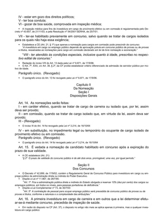 IV - estar em gozo dos direitos políticos;
V - ter boa conduta;
VI - gozar de boa saúde, comprovada em inspeção médica;
 A inspeção médica para fins de investidura em cargo de provimento efetivo ou em comissão é regulamentada pelo De-
creto nº 43.657, de 21/11/03, e pela Resolução nº 54/2001-SERHA, de 25/7/01.
VII - ter-se habilitado previamente em concurso, salvo quando se tratar de cargos isolados
para os quais não haja essa exigência;
 Estabelece a CE (Art. 21, § 1º) que apenas a nomeação para cargos em comissão pode prescindir de concurso:
“A investidura em cargo ou emprego público depende de aprovação prévia em concurso público de provas ou de provas
e títulos, ressalvadas as nomeações para cargo em comissão declarado em lei de livre nomeação e exoneração.”
“VIII - ter atendido às condições especiais, inclusive quanto à idade, prescritas no respec-
tivo edital de concurso.”
 Redação do inciso VIII do Art. 13 dada pela Lei nº 6.871, de 17/9/96.
 O Art. 7º, XXX, c/c Art. 39, § 2º, da CF proíbe estabelecer critério diferenciado de admissão de servidor público por mo-
tivo de idade.
Parágrafo único. (Revogado)
 O parágrafo único do Art. 13 foi revogado pela Lei nº 6.871, de 17/9/96.
Capítulo II
Da Nomeação
Seção I
Disposições Gerais
Art. 14. As nomeações serão feitas:
I - em caráter efetivo, quando se tratar de cargo de carreira ou isolado que, por lei, assim
deva ser provido;
II - em comissão, quando se tratar de cargo isolado que, em virtude da lei, assim deva ser
provido;
III - (Revogado)
 O inciso III do Art. 14 foi revogado pela Lei nº 3.214, de 16/10/64
IV - em substituição, no impedimento legal ou temporário do ocupante de cargo isolado de
provimento efetivo ou em comissão.
Parágrafo único. (Revogado)
 O parágrafo único do Art. 14 foi revogado pela Lei nº 3.214, de 16/10/64
Art. 15. É vedada a nomeação de candidato habilitado em concurso após a expiração do
prazo de sua validade.
 A CE estabelece (Art. 21):
“§ 2º O prazo de validade do concurso público é de até dois anos, prorrogável, uma vez, por igual período.”
Seção II
Dos Concursos
 O Decreto nº 42.899, de 17/9/02, contém o Regulamento Geral de Concurso Público para investidura em cargo ou em-
prego público da administração direta ou indireta do Poder Executivo.
 Dispõe a Lei nº 11.867, de 28/7/95:
“Art. 1º Fica a administração pública direta e indireta do Estado obrigada a reservar 10% (dez por cento) dos cargos ou
empregos públicos, em todos os níveis, para pessoas portadoras de deficiência.”
 Dispõe a Lei Complementar nº 73, de 30/7/03:
“Art. 5º A contratação de pessoal para ocupar emprego público será precedida de concurso público de provas ou de
provas e títulos, conforme a natureza e a complexidade das atribuições.”
Art. 16. A primeira investidura em cargo de carreira e em outros que a lei determinar efetu-
ar-se-á mediante concurso, precedida de inspeção de saúde.
 Em razão do disposto na CF (Art. 37), o disposto no artigo não mais se aplica apenas à primeira, mas a qualquer inves-
tidura em cargo público:
 