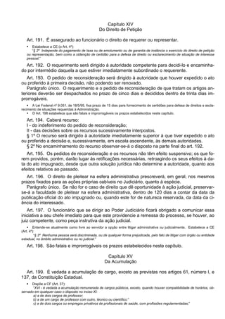 Capítulo XIV
Do Direito de Petição
Art. 191. É assegurado ao funcionário o direito de requerer ou representar.
 Estabelece a CE (o Art. 4º):
“§ 2º Independe do pagamento de taxa ou de emolumento ou de garantia de instância o exercício do direito de petição
ou representação, bem como a obtenção de certidão para a defesa de direito ou esclarecimento de situação de interesse
pessoal.”
Art. 192. O requerimento será dirigido à autoridade competente para decidi-lo e encaminha-
do por intermédio daquela a que estiver imediatamente subordinado o requerente.
Art. 193. O pedido de reconsideração será dirigido à autoridade que houver expedido o ato
ou proferido à primeira decisão, não podendo ser renovado.
Parágrafo único. O requerimento e o pedido de reconsideração de que tratam os artigos an-
teriores deverão ser despachados no prazo de cinco dias e decididos dentro de trinta dias im-
prorrogáveis.
 A Lei Federal nº 9.051, de 18/5/95, fixa prazo de 15 dias para fornecimento de certidões para defesa de direitos e escla-
recimento de situações requeridas à Administração.
 O Art. 198 estabelece que são fatais e improrrogáveis os prazos estabelecidos neste capítulo.
Art. 194. Caberá recurso:
I - do indeferimento do pedido de reconsideração;
II - das decisões sobre os recursos sucessivamente interpostos.
§ 1º O recurso será dirigido à autoridade imediatamente superior à que tiver expedido o ato
ou proferido a decisão e, sucessivamente, em escala ascendente, às demais autoridades.
§ 2º No encaminhamento do recurso observar-se-á o disposto na parte final do art. 192.
Art. 195. Os pedidos de reconsideração e os recursos não têm efeito suspensivo; os que fo-
rem providos, porém, darão lugar às retificações necessárias, retroagindo os seus efeitos à da-
ta do ato impugnado, desde que outra solução jurídica não determine a autoridade, quanto aos
efeitos relativos ao passado.
Art. 196. O direito de pleitear na esfera administrativa prescreverá, em geral, nos mesmos
prazos fixados para as ações próprias cabíveis no Judiciário, quanto à espécie.
Parágrafo único. Se não for o caso de direito que dê oportunidade à ação judicial, preservar-
se-á a faculdade de pleitear na esfera administrativa, dentro de 120 dias a contar da data da
publicação oficial do ato impugnado ou, quando este for de natureza reservada, da data da ci-
ência do interessado.
Art. 197. O funcionário que se dirigir ao Poder Judiciário ficará obrigado a comunicar essa
iniciativa a seu chefe imediato para que este providencie a remessa do processo, se houver, ao
juiz competente, como peça instrutiva da ação judicial.
 Entende-se atualmente como livre ao servidor a opção entre litigar administrativa ou judicialmente. Estabelece a CE
(Art. 4º):
“§ 3º Nenhuma pessoa será discriminada, ou de qualquer forma prejudicada, pelo fato de litigar com órgão ou entidade
estadual, no âmbito administrativo ou no judicial.”
Art. 198. São fatais e improrrogáveis os prazos estabelecidos neste capítulo.
Capítulo XV
Da Acumulação
Art. 199. É vedada a acumulação de cargo, exceto as previstas nos artigos 61, número I, e
137, da Constituição Estadual.
 Dispõe a CF (Art. 37):
“XVI - é vedada a acumulação remunerada de cargos públicos, exceto, quando houver compatibilidade de horários, ob-
servado em qualquer caso o disposto no inciso XI:
a) a de dois cargos de professor;
b) a de um cargo de professor com outro, técnico ou científico;”
c) a de dois cargos ou empregos privativos de profissionais de saúde, com profissões regulamentadas;”
 