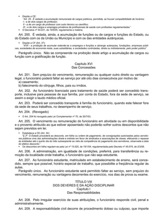  Dispõe a CE:
“Art. 25. É vedada a acumulação remunerada de cargos públicos, permitida, se houver compatibilidade de horários:
I - a de dois cargos de professor;
II - a de um cargo de professor com outro técnico ou científico;
III - a de dois cargos e empregos privativos de profissionais de saúde com profissões regulamentadas.”
 O Decretos nº 44.031, de 19/5/05, regulamenta a matéria.
Art. 200. É vedada, ainda, a acumulação de funções ou de cargos e funções do Estado, ou
do Estado com os da União ou Município e com os das entidades autárquicas.
 Dispõe a CF (Art. 37):
“XVII - a proibição de acumular estende-se a empregos e funções e abrange autarquias, fundações, empresas públi-
cas, sociedades de economia mista, suas subsidiárias, e sociedades controladas, direta ou indiretamente, pelo poder público”
Parágrafo único. Não se compreende na proibição deste artigo a acumulação de cargos ou
função com a gratificação de função.
Capítulo XVI
Das Concessões
Art. 201. Sem prejuízo do vencimento, remuneração ou qualquer outro direito ou vantagem
legal, o funcionário poderá faltar ao serviço por até oito dias consecutivos por motivo de:
a) casamento;
b) falecimento do cônjuge, filhos, pais ou irmãos.
Art. 202. Ao funcionário licenciado para tratamento de saúde poderá ser concedido trans-
porte, inclusive para pessoas de sua família, por conta do Estado, fora da sede de serviço, se
assim o exigir o laudo médico oficial.
Art. 203. Poderá ser concedido transporte à família do funcionário, quando este falecer fora
da sede de seus trabalhos, no desempenho de serviço.
Art. 204. (Revogado)
 O Art. 204 foi revogado pela Lei Complementar nº 70, de 30/7/03.
Art. 205. O vencimento ou remuneração do funcionário em atividade ou em disponibilidade
e o provento atribuído ao que estiver aposentado não poderão sofrer outros descontos que não
sejam previstos em lei.
 Estabelece a CE (Art. 34):
“§ 2º O Estado procederá ao desconto, em folha ou ordem de pagamento, de consignações autorizadas pelos servido-
res públicos civis das administrações direta e indireta em favor de sindicatos e associações de classe, efetuando o repasse
às entidades até o quinto dia do mês subseqüente ao mês de competência do pagamento dos servidores, observada a data
do efetivo desconto.”
 Os descontos em folha regulam-se pela Lei nº 15.025, de 19/1/04, regulamentada pelo Decreto nº 45.079, de 2/3/09.
Art. 206. A administração, em igualdade de condições, preferirá, para transferência ou re-
moção da localidade onde trabalha, o funcionário que não seja estudante.
Art. 207. Ao funcionário estudante, matriculado em estabelecimento de ensino, será conce-
dido, sempre que possível, horário especial de trabalho, que possibilite a freqüência regular às
aulas.
Parágrafo único. Ao funcionário estudante será permitido faltar ao serviço, sem prejuízo do
vencimento, remuneração ou vantagens decorrentes do exercício, nos dias de prova ou exame.
TÍTULO VIII
DOS DEVERES E DA AÇÃO DISCIPLINAR
Capítulo I
Das Responsabilidades
Art. 208. Pelo irregular exercício de suas atribuições, o funcionário responde civil, penal e
administrativamente.
Art. 209. A responsabilidade civil decorre de procedimento doloso ou culposo, que importe
 