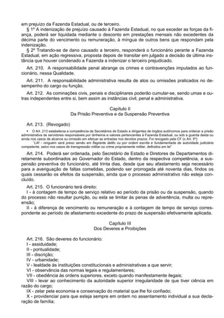em prejuízo da Fazenda Estadual, ou de terceiro.
§ 1º A indenização de prejuízo causado à Fazenda Estadual, no que exceder as forças da fi-
ança, poderá ser liquidada mediante o desconto em prestações mensais não excedentes da
décima parte do vencimento ou remuneração, à míngua de outros bens que respondam pela
indenização.
§ 2º Tratando-se de dano causado a terceiro, responderá o funcionário perante a Fazenda
Estadual, em ação regressiva, proposta depois de transitar em julgado a decisão de última ins-
tância que houver condenado a Fazenda a indenizar o terceiro prejudicado.
Art. 210. A responsabilidade penal abrange os crimes e contravenções imputados ao fun-
cionário, nessa Qualidade.
Art. 211. A responsabilidade administrativa resulta de atos ou omissões praticados no de-
sempenho do cargo ou função.
Art. 212. As cominações civis, penais e disciplinares poderão cumular-se, sendo umas e ou-
tras independentes entre si, bem assim as instâncias civil, penal e administrativa.
Capítulo II
Da Prisão Preventiva e da Suspensão Preventiva
Art. 213. (Revogado)
 O Art. 213 estabelecia a competência de Secretários de Estado e dirigentes de órgãos autônomos para ordenar a prisão
administrativa de servidores responsáveis por dinheiros e valores pertencentes à Fazenda Estadual, ou sob a guarda desta ou
ainda nos casos de alcance ou omissão em efetuar as entradas nos devidos prazos. Foi revogado pela CF (o Art. 5º):
“LXI - ninguém será preso senão em flagrante delito ou por ordem escrita e fundamentada de autoridade judiciária
competente, salvo nos casos de transgressão militar ou crime propriamente militar, definidos em lei”
Art. 214. Poderá ser ordenada, pelo Secretário de Estado e Diretores de Departamentos di-
retamente subordinados ao Governador do Estado, dentro da respectiva competência, a sus-
pensão preventiva do funcionário, até trinta dias, desde que seu afastamento seja necessário
para a averiguação de faltas cometidas, podendo ser prorrogada até noventa dias, findos os
quais cessarão os efeitos da suspensão, ainda que o processo administrativo não esteja con-
cluído.
Art. 215. O funcionário terá direito:
I - à contagem de tempo de serviço relativo ao período da prisão ou da suspensão, quando
do processo não resultar punição, ou esta se limitar às penas de advertência, multa ou repre-
ensão;
II - à diferença de vencimento ou remuneração e à contagem de tempo de serviço corres-
pondente ao período de afastamento excedente do prazo de suspensão efetivamente aplicada.
Capítulo III
Dos Deveres e Proibições
Art. 216. São deveres do funcionário:
I - assiduidade;
II - pontualidade;
III - discrição;
IV - urbanidade;
V - lealdade às instituições constitucionais e administrativas a que servir;
VI - observância das normas legais e regulamentares;
VII - obediência às ordens superiores, exceto quando manifestamente ilegais;
VIII - levar ao conhecimento da autoridade superior irregularidade de que tiver ciência em
razão do cargo;
IX - zelar pela economia e conservação do material que lhe foi confiado;
X - providenciar para que esteja sempre em ordem no assentamento individual a sua decla-
ração de família;
 