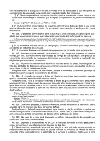 ção indispensáveis à averiguação do fato, devendo levar as conclusões a que chegarem ao
conhecimento da autoridade competente, com a caracterização dos indiciados.
“§ 4º Nenhuma penalidade, exceto repreensão, multa e suspensão, poderá decorrer das
conclusões a que chegar o inquérito, que é simples fase preliminar do processo administrati-
vo.”
 Redação do § 4º do Art. 220 dada pela Lei nº 937, de 18/6/53.
§ 5º Os funcionários encarregados do inquérito administrativo dedicarão todo o seu tempo
aos trabalhos do mesmo, sem prejuízo de vencimento, remuneração ou vantagem decorrente
do exercício.
Art. 221. O processo administrativo será realizado por uma comissão, designada pela auto-
ridade que houver determinado a sua instauração e composta de três funcionários estáveis.
 O Tribunal de Justiça do Estado (Acórdão de 23Fev99, “MG” de 20/8/99) considera irregular no processo administrativo
“a circunstância de ter dele participado ocupante de cargo de confiança, ainda que ultrapassando o número legal exigido para a
comissão”.
§ 1º A autoridade indicará, no ato da designação, um dos funcionários para dirigir, como
presidente, os trabalhos da comissão.
§ 2º O presidente designará um dos outros componentes da comissão para secretariá-la.
Art. 222. Os membros da comissão dedicarão todo o seu tempo aos trabalhos da mesma,
ficando, por isso, automaticamente dispensados do serviço de sua repartição, sem prejuízo do
vencimento, remuneração ou vantagens decorrentes do exercício, durante a realização das
diligências que se tornarem necessárias.
Art. 223. O processo administrativo deverá ser iniciado dentro do prazo, improrrogável, de
três dias contados da data da designação dos membros da comissão e concluídos no de ses-
senta dias a contar da data de seu início.
Parágrafo único. Por motivo de força maior, poderá a autoridade competente prorrogar os
trabalhos da comissão pelo prazo máximo de 30 dias.
Art. 224. A comissão procederá a todas as diligências que julgar convenientes, ouvindo,
quando necessário, a opinião de técnicos ou peritos.
Parágrafo único. Terá o funcionário indiciado o direito de, pessoalmente ou por procurador,
acompanhar todo o desenvolver do processo, podendo, através do seu defensor, indicar e in-
quirir testemunhas, requerer juntada de documentos, vista do processo em mãos da comissão,
e o mais que for necessário a bem de seu interesse, sem prejuízo para o andamento normal
dos trabalhos.
 Dispõe a CF (Art. 5º):
“LV - aos litigantes, em processo judicial ou administrativo, são assegurados o contraditório e ampla defesa, com os
meios e recursos a ela inerentes;”
 Dispõe a CE (Art. 4º):
“§ 4º Nos processos administrativos, qualquer que seja o objeto e o procedimento, observar-se-ão, entre outros requisi-
tos de validade, a publicidade, o contraditório, a defesa ampla e o despacho ou a decisão motivados.”
Art. 225. Ultimado o processo, a comissão mandará, dentro de quarenta e oito horas, citar o
acusado para, no prazo de dez dias, apresentar defesa.
Parágrafo único. Achando-se o acusado em lugar incerto, a citação será feita por edital, pu-
blicado no órgão oficial durante oito dias consecutivos. Neste caso, o prazo de dez dias para a
apresentação da defesa será contado da data da última publicação do edital.
Art. 226. No caso de revelia, será designado, ex-officio, pelo presidente da comissão, um
funcionário para se incumbir da defesa.
Art. 227. Esgotado o prazo referido no art. 225, a comissão apreciará a defesa produzida e,
então, apresentará o seu relatório dentro do prazo de dez dias.
§ 1º Neste relatório, a comissão apreciará, em relação a cada indiciado, separadamente, as
irregularidades de que forem acusados, as provas colhidas no processo, as razões de defesa,
propondo então, justificadamente, a absolvição ou a punição, e indicando, neste caso, a pena
 