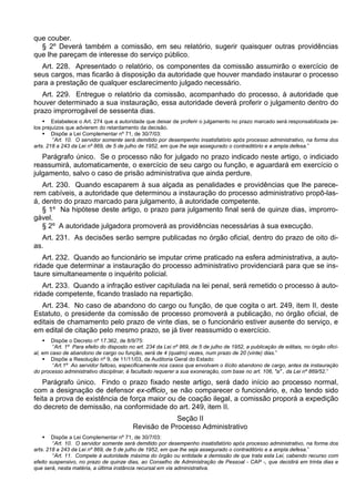 que couber.
§ 2º Deverá também a comissão, em seu relatório, sugerir quaisquer outras providências
que lhe pareçam de interesse do serviço público.
Art. 228. Apresentado o relatório, os componentes da comissão assumirão o exercício de
seus cargos, mas ficarão à disposição da autoridade que houver mandado instaurar o processo
para a prestação de qualquer esclarecimento julgado necessário.
Art. 229. Entregue o relatório da comissão, acompanhado do processo, à autoridade que
houver determinado a sua instauração, essa autoridade deverá proferir o julgamento dentro do
prazo improrrogável de sessenta dias.
 Estabelece o Art. 274 que a autoridade que deixar de proferir o julgamento no prazo marcado será responsabilizada pe-
los prejuízos que advierem do retardamento da decisão.
 Dispõe a Lei Complementar nº 71, de 30/7/03:
“Art. 10. O servidor somente será demitido por desempenho insatisfatório após processo administrativo, na forma dos
arts. 218 a 243 da Lei nº 869, de 5 de julho de 1952, em que lhe seja assegurado o contraditório e a ampla defesa.”
Parágrafo único. Se o processo não for julgado no prazo indicado neste artigo, o indiciado
reassumirá, automaticamente, o exercício de seu cargo ou função, e aguardará em exercício o
julgamento, salvo o caso de prisão administrativa que ainda perdure.
Art. 230. Quando escaparem à sua alçada as penalidades e providências que lhe parece-
rem cabíveis, a autoridade que determinou a instauração do processo administrativo propô-las-
á, dentro do prazo marcado para julgamento, à autoridade competente.
§ 1º Na hipótese deste artigo, o prazo para julgamento final será de quinze dias, improrro-
gável.
§ 2º A autoridade julgadora promoverá as providências necessárias à sua execução.
Art. 231. As decisões serão sempre publicadas no órgão oficial, dentro do prazo de oito di-
as.
Art. 232. Quando ao funcionário se imputar crime praticado na esfera administrativa, a auto-
ridade que determinar a instauração do processo administrativo providenciará para que se ins-
taure simultaneamente o inquérito policial.
Art. 233. Quando a infração estiver capitulada na lei penal, será remetido o processo à auto-
ridade competente, ficando traslado na repartição.
Art. 234. No caso de abandono do cargo ou função, de que cogita o art. 249, item II, deste
Estatuto, o presidente da comissão de processo promoverá a publicação, no órgão oficial, de
editais de chamamento pelo prazo de vinte dias, se o funcionário estiver ausente do serviço, e
em edital de citação pelo mesmo prazo, se já tiver reassumido o exercício.
 Dispõe o Decreto nº 17.362, de 8/9/75:
“Art. 1º Para efeito do disposto no art. 234 da Lei nº 869, de 5 de julho de 1952, a publicação de editais, no órgão ofici-
al, em caso de abandono de cargo ou função, será de 4 (quatro) vezes, num prazo de 20 (vinte) dias.”
 Dispõe a Resolução nº 9, de 11/11/03, da Auditoria Geral do Estado:
“Art.1º Ao servidor faltoso, especificamente nos casos que envolvam o ilícito abandono de cargo, antes da instauração
do processo administrativo disciplinar, é facultado requerer a sua exoneração, com base no art. 106, "a" , da Lei nº 869/52.”
Parágrafo único. Findo o prazo fixado neste artigo, será dado início ao processo normal,
com a designação de defensor ex-officio¸ se não comparecer o funcionário, e, não tendo sido
feita a prova de existência de força maior ou de coação ilegal, a comissão proporá a expedição
do decreto de demissão, na conformidade do art. 249, item II.
Seção II
Revisão de Processo Administrativo
 Dispõe a Lei Complementar nº 71, de 30/7/03:
“Art. 10. O servidor somente será demitido por desempenho insatisfatório após processo administrativo, na forma dos
arts. 218 a 243 da Lei nº 869, de 5 de julho de 1952, em que lhe seja assegurado o contraditório e a ampla defesa.”
“Art. 11. Compete à autoridade máxima do órgão ou entidade a demissão de que trata esta Lei, cabendo recurso com
efeito suspensivo, no prazo de quinze dias, ao Conselho de Administração de Pessoal - CAP -, que decidirá em trinta dias e
que será, nesta matéria, a última instância recursal em via administrativa.
 