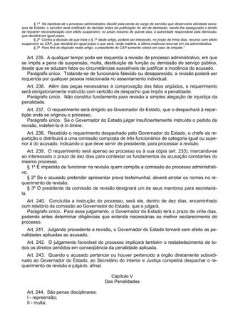 § 1º Na hipótese de o processo administrativo decidir pela perda do cargo de servidor que desenvolve atividade exclu-
siva de Estado, o servidor será notificado da decisão antes da publicação do ato de demissão, sendo-lhe assegurado o direito
de requerer reconsideração com efeito suspensivo, no prazo máximo de quinze dias, à autoridade responsável pela demissão,
que decidirá em igual prazo.
§ 2º Contra a decisão de que trata o § 1º deste artigo, poderá ser interposto, no prazo de trinta dias, recurso com efeito
suspensivo ao CAP, que decidirá em igual prazo e que será, nesta matéria, a última instância recursal em via administrativa.
§ 3º Para fins do disposto neste artigo, o presidente do CAP somente votará em caso de empate.”
Art. 235. A qualquer tempo pode ser requerida a revisão de processo administrativo, em que
se impôs a pena de suspensão, multa, destituição de função ou demissão do serviço público,
desde que se aduzam fatos ou circunstâncias suscetíveis de justificar a inocência do acusado.
Parágrafo único. Tratando-se de funcionário falecido ou desaparecido, a revisão poderá ser
requerida por qualquer pessoa relacionada no assentamento individual.
Art. 236. Além das peças necessárias à comprovação dos fatos argüidos, o requerimento
será obrigatoriamente instruído com certidão de despacho que impôs a penalidade.
Parágrafo único. Não constitui fundamento para revisão a simples alegação de injustiça da
penalidade.
Art. 237. O requerimento será dirigido ao Governador do Estado, que o despachará à repar-
tição onde se originou o processo.
Parágrafo único. Se o Governador do Estado julgar insuficientemente instruído o pedido de
revisão, indeferi-lo-á in limine.
Art. 238. Recebido o requerimento despachado pelo Governador do Estado, o chefe da re-
partição o distribuirá a uma comissão composta de três funcionários de categoria igual ou supe-
rior à do acusado, indicando o que deve servir de presidente, para processar a revisão.
Art. 239. O requerimento será apenso ao processo ou à sua cópia (art. 233), marcando-se
ao interessado o prazo de dez dias para contestar os fundamentos da acusação constantes do
mesmo processo.
§ 1º É impedido de funcionar na revisão quem compôs a comissão do processo administrati-
vo.
§ 2º Se o acusado pretender apresentar prova testemunhal, deverá arrolar os nomes no re-
querimento de revisão.
§ 3º O presidente da comissão de revisão designará um de seus membros para secretariá-
la.
Art. 240. Concluída a instrução do processo, será ele, dentro de dez dias, encaminhado
com relatório da comissão ao Governador do Estado, que o julgará.
Parágrafo único. Para esse julgamento, o Governador do Estado terá o prazo de vinte dias,
podendo antes determinar diligências que entenda necessárias ao melhor esclarecimento do
processo.
Art. 241. Julgando procedente a revisão, o Governador do Estado tornará sem efeito as pe-
nalidades aplicadas ao acusado.
Art. 242. O julgamento favorável do processo implicará também o restabelecimento de to-
dos os direitos perdidos em conseqüência da penalidade aplicada.
Art. 243. Quando o acusado pertencer ou houver pertencido a órgão diretamente subordi-
nado ao Governador do Estado, ao Secretário do Interior e Justiça competirá despachar o re-
querimento de revisão e julgá-lo, afinal.
Capítulo V
Das Penalidades
Art. 244. São penas disciplinares:
I - repreensão;
II - multa;
 