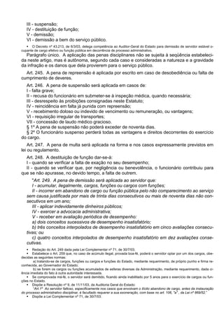III - suspensão;
IV - destituição de função;
V - demissão;
VI - demissão a bem do serviço público.
 O Decreto nº 43.213, de 6/3/03, delega competência ao Auditor-Geral do Estado para demissão de servidor estável o-
cupante de cargo efetivo ou função pública em decorrência de processo administrativo.
Parágrafo único. A aplicação das penas disciplinares não se sujeita à seqüência estabeleci-
da neste artigo, mas é autônoma, segundo cada caso e consideradas a natureza e a gravidade
da infração e os danos que dela provierem para o serviço público.
Art. 245. A pena de repreensão é aplicada por escrito em caso de desobediência ou falta de
cumprimento de deveres.
Art. 246. A pena de suspensão será aplicada em casos de:
I - falta grave;
II - recusa do funcionário em submeter-se à inspeção médica, quando necessária;
III - desrespeito às proibições consignadas neste Estatuto;
IV - reincidência em falta já punida com repreensão;
V - recebimento doloso ou indevido de vencimento ou remuneração, ou vantagens;
VI - requisição irregular de transportes;
VII - concessão de laudo médico gracioso.
§ 1º A pena de suspensão não poderá exceder de noventa dias.
§ 2º O funcionário suspenso perderá todas as vantagens e direitos decorrentes do exercício
do cargo.
Art. 247. A pena de multa será aplicada na forma e nos casos expressamente previstos em
lei ou regulamento.
Art. 248. A destituição de função dar-se-á:
I - quando se verificar a falta de exação no seu desempenho;
II - quando se verificar que, por negligência ou benevolência, o funcionário contribuiu para
que se não apurasse, no devido tempo, a falta de outrem.
"Art. 249. A pena de demissão será aplicada ao servidor que:
I - acumular, ilegalmente, cargos, funções ou cargos com funções;
II - incorrer em abandono de cargo ou função pública pelo não comparecimento ao serviço
sem causa justificada por mais de trinta dias consecutivos ou mais de noventa dias não con-
secutivos em um ano;
III - aplicar indevidamente dinheiros públicos;
IV - exercer a advocacia administrativa;
V - receber em avaliação periódica de desempenho:
a) dois conceitos sucessivos de desempenho insatisfatório;
b) três conceitos interpolados de desempenho insatisfatório em cinco avaliações consecu-
tivas; ou
c) quatro conceitos interpolados de desempenho insatisfatório em dez avaliações conse-
cutivas.
 Redação do Art. 249 dada pela Lei Complementar nº 71, de 30/7/03.
 Estabelece o Art. 259 que, no caso de acúmulo ilegal, provada boa-fé, poderá o servidor optar por um dos cargos, obe-
decidas as seguintes normas:
a) tratando-se de cargos, funções ou cargos e funções do Estado, mediante requerimento, de próprio punho e firma re-
conhecida, ao Governador do Estado;
b) se forem os cargos ou funções acumulados de esferas diversas da Administração, mediante requerimento, dada ci-
ência imediata do fato à outra autoridade interessada.
 Se comprovada má-fé, o servidor será demitido, ficando ainda inabilitado por 5 anos para o exercício de cargos ou fun-
ções no Estado.
 Dispõe a Resolução nº 9, de 11/11/03, da Auditoria Geral do Estado:
“Art.1º Ao servidor faltoso, especificamente nos casos que envolvam o ilícito abandono de cargo, antes da instauração
do processo administrativo disciplinar, é facultado requerer a sua exoneração, com base no art. 106, "a" , da Lei nº 869/52.”
 Dispõe a Lei Complementar nº 71, de 30/7/03:
 
