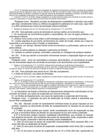 “Art. 9º A autoridade responsável pela homologação da avaliação de desempenho verificará o resultado das avaliações
anteriores para fins do disposto no inciso V do art. 249 da Lei nº 869, de 5 de julho de 1952, e informará à autoridade respon-
sável pela demissão do servidor a atribuição do segundo conceito de desempenho insatisfatório sucessivo, do terceiro interpo-
lado em cinco avaliações consecutivas ou do quarto interpolado em dez avaliações consecutivas.”
 O Decreto nº 43.213, de 6/3/03, delega competência ao Auditor-Geral do Estado para demissão de servidor estável o-
cupante de cargo efetivo ou função pública em decorrência de processo administrativo.
“Parágrafo único. Receberá conceito de desempenho insatisfatório o servidor cuja avalia-
ção total, considerados todos os critérios de julgamento aplicáveis em cada caso, seja inferi-
or a 50% (cinqüenta por cento) da pontuação máxima admitida."
 Redação do parágrafo único do Art. 249 dada pela Lei Complementar nº 71, de 30/7/03.
Art. 250. Será aplicada a pena de demissão do serviço público ao funcionário que:
I - for convencido de incontinência pública e escandalosa, de vício de jogos proibidos e de
embriaguez habitual;
II - praticar crime contra a boa ordem e administração pública, e a Fazenda Estadual;
III - revelar segredos de que tenha conhecimento em razão da função, desde que o faça do-
losamente e com prejuízo para o Estado ou particulares;
IV - praticar, em serviço, ofensas físicas contra funcionários ou particulares, salvo se em le-
gítima defesa;
V - lesar os cofres públicos ou dilapidar o patrimônio do Estado;
VI - receber ou solicitar propinas, comissões, presentes ou vantagens de qualquer espécie.
Art. 251. O ato que demitir o funcionário mencionará sempre a disposição legal em que se
fundamenta.
Parágrafo único. Uma vez submetidos a processo administrativo, os funcionários só pode-
rão ser exonerados depois da conclusão do processo e de reconhecida a sua culpabilidade.
 Dispõe a Lei Complementar nº 71, de 30/7/03, relativamente á demissão por insuficiência de desempenho:
“Art. 12. O ato de demissão será publicado, de forma resumida, no órgão oficial dos Poderes do Estado, com menção
ao cargo ou função, ao número de matrícula e à lotação do servidor ou detentor de função pública.”
Art. 252. Para aplicação das penas do art. 244 são competentes:
I - o chefe do Governo, nos casos de demissão;
 O Decreto nº 43.213, de 6/3/03, delega competência ao Auditor-Geral do Estado para demitir servidor nos termos do
Art. 252, I.
 Dispõe a Lei Complementar nº 71, de 30/7/03:
“Art. 10. O servidor somente será demitido por desempenho insatisfatório após processo administrativo, na forma dos
arts. 218 a 243 da Lei nº 869, de 5 de julho de 1952, em que lhe seja assegurado o contraditório e a ampla defesa.”
“Art. 11. Compete à autoridade máxima do órgão ou entidade a demissão de que trata esta Lei, cabendo recurso com
efeito suspensivo, no prazo de quinze dias, ao Conselho de Administração de Pessoal - CAP -, que decidirá em trinta dias e
que será, nesta matéria, a última instância recursal em via administrativa.”
II - os Secretários de Estado e Diretores de Departamento diretamente subordinados ao Go-
vernador do Estado, nos casos de suspensão por mais de trinta dias;
III - os Chefes de Departamento, nos casos de repreensão e suspensão até trinta dias.
Parágrafo único. A aplicação da pena de destituição de função caberá à autoridade que
houver feito a designação.
“Art. 253. Deverão constar do assentamento individual todas as penas impostas ao fun-
cionário, inclusive as decorrentes da falta de comparecimento às sessões do júri para que
for sorteado.
§ 1º Além da pena judicial que couber, serão considerados como de suspensão os dias
em que o funcionário deixar de atender às convocações do juiz sem motivo justificado.
§ 2º O funcionário poderá requerer reabilitação administrativa, que consiste na retirada,
nos registros funcionais, das anotações das penas de repreensão, multa, suspensão e desti-
tuição de função, observado o decurso de tempo assim estabelecido:
1 - três (3) anos para as penas de suspensão compreendidas entre sessenta (60) a no-
venta (90) dias ou destituição de função;
2 - dois (2) anos para as penas de suspensão compreendidas entre trinta (30) e sessenta
(60) dias;
3 - um (1) ano para as penas de suspensão de um (1) a trinta (30) dias, repreensão ou
 
