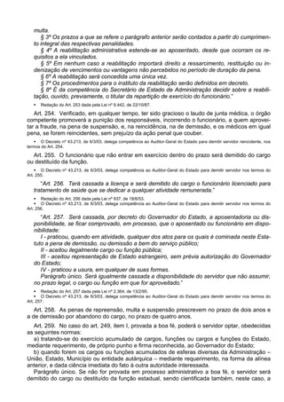 multa.
§ 3º Os prazos a que se refere o parágrafo anterior serão contados a partir do cumprimen-
to integral das respectivas penalidades.
§ 4º A reabilitação administrativa estende-se ao aposentado, desde que ocorram os re-
quisitos a ela vinculados.
§ 5º Em nenhum caso a reabilitação importará direito a ressarcimento, restituição ou in-
denização de vencimentos ou vantagens não percebidos no período de duração da pena.
§ 6º A reabilitação será concedida uma única vez.
§ 7º Os procedimentos para o instituto da reabilitação serão definidos em decreto.
§ 8º É da competência do Secretário de Estado de Administração decidir sobre a reabili-
tação, ouvido, previamente, o titular da repartição de exercício do funcionário.”
 Redação do Art. 253 dada pela Lei nº 9.442, de 22/10/87.
Art. 254. Verificado, em qualquer tempo, ter sido gracioso o laudo de junta médica, o órgão
competente promoverá a punição dos responsáveis, incorrendo o funcionário, a quem aprovei-
tar a fraude, na pena de suspensão, e, na reincidência, na de demissão, e os médicos em igual
pena, se forem reincidentes, sem prejuízo da ação penal que couber.
 O Decreto nº 43.213, de 6/3/03, delega competência ao Auditor-Geral do Estado para demitir servidor reincidente, nos
termos do Art. 254.
Art. 255. O funcionário que não entrar em exercício dentro do prazo será demitido do cargo
ou destituído da função.
 O Decreto nº 43.213, de 6/3/03, delega competência ao Auditor-Geral do Estado para demitir servidor nos termos do
Art. 255.
“Art. 256. Terá cassada a licença e será demitido do cargo o funcionário licenciado para
tratamento de saúde que se dedicar a qualquer atividade remunerada.”
 Redação do Art. 256 dada pela Lei nº 937, de 18/6/53.
 O Decreto nº 43.213, de 6/3/03, delega competência ao Auditor-Geral do Estado para demitir servidor nos termos do
Art. 256.
“Art. 257. Será cassada, por decreto do Governador do Estado, a aposentadoria ou dis-
ponibilidade, se ficar comprovado, em processo, que o aposentado ou funcionário em dispo-
nibilidade:
I - praticou, quando em atividade, qualquer dos atos para os quais é cominada neste Esta-
tuto a pena de demissão, ou demissão a bem do serviço público;
II - aceitou ilegalmente cargo ou função pública;
III - aceitou representação de Estado estrangeiro, sem prévia autorização do Governador
do Estado;
IV - praticou a usura, em qualquer de suas formas.
Parágrafo único. Será igualmente cassada a disponibilidade do servidor que não assumir,
no prazo legal, o cargo ou função em que for aproveitado.”
 Redação do Art. 257 dada pela Lei nº 2.364, de 13/2/95.
 O Decreto nº 43.213, de 6/3/03, delega competência ao Auditor-Geral do Estado para demitir servidor nos termos do
Art. 257.
Art. 258. As penas de repreensão, multa e suspensão prescrevem no prazo de dois anos e
a de demissão por abandono do cargo, no prazo de quatro anos.
Art. 259. No caso do art. 249, item I, provada a boa fé, poderá o servidor optar, obedecidas
as seguintes normas:
a) tratando-se do exercício acumulado de cargos, funções ou cargos e funções do Estado,
mediante requerimento, de próprio punho e firma reconhecida, ao Governador do Estado;
b) quando forem os cargos ou funções acumulados de esferas diversas da Administração –
União, Estado, Município ou entidade autárquica – mediante requerimento, na forma da alínea
anterior, e dada ciência imediata do fato à outra autoridade interessada.
Parágrafo único. Se não for provada em processo administrativo a boa fé, o servidor será
demitido do cargo ou destituído da função estadual, sendo cientificada também, neste caso, a
 