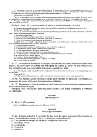 “II - a investidura em cargo ou emprego público depende de aprovação prévia em concurso público de provas ou de
provas e títulos, de acordo com a natureza e a complexidade do cargo ou emprego, na forma prevista em lei, ressalvadas
as nomeações para cargo em comissão declarado em lei de livre nomeação e exoneração;”
 Na mesma linha, dispõe a CE (Art. 21):
“§ 1º A investidura em cargo ou emprego público depende de aprovação prévia em concurso público de provas ou de
provas e títulos, ressalvadas as nomeações para cargo em comissão declarado em lei de livre nomeação e exoneração.”
 A inspeção médica, para fins de nomeação, é regulamentada pelo Decreto nº 43.657, de 21/11/03, e pela Resolução nº
54/2001-SERHA, de 25/7/01.
Parágrafo único. Os concursos serão de provas e, subsidiariamente, de títulos.
 As condições de realização de concurso público são hoje definidas por Grupo de Atividade (ver nota ao art. 6º).
 Dispõe a Lei nº 15.465, de 13/1/05:
“Art. 12. O concurso público para ingresso nas carreiras instituídas por esta Lei será de caráter eliminatório e classifica-
tório e poderá conter as seguintes etapas sucessivas:
I - provas ou provas e títulos;
II - prova de aptidão psicológica e psicotécnica, se necessário;
III - prova de condicionamento físico por testes específicos, se necessário;
IV - curso de formação técnico-profissional, se necessário.
Parágrafo único. As instruções reguladoras do concurso público serão publicadas em edital, que conterá, tendo em vis-
ta as especificidades das atribuições do cargo, no mínimo:
I - o número de vagas existentes;
II - as matérias sobre as quais versarão as provas e os respectivos programas;
III - o desempenho mínimo exigido para aprovação nas provas;
IV - os critérios de avaliação dos títulos, se for o caso;
V - o caráter eliminatório ou classificatório de cada etapa do concurso;
VI - os requisitos para a inscrição, com exigência mínima de comprovação pelo candidato:
a) de estar no gozo dos direitos políticos;
b) de estar em dia com as obrigações militares;
VII - a escolaridade mínima exigida para o ingresso na carreira;
VIII - a carga horária de trabalho.”
Art. 17. Os limites de idade para a inscrição em concurso e o prazo de validade deste serão
fixados, de acordo com a natureza das atribuições da carreira ou cargo, na conformidade das
leis e regulamentos e das instruções respectivas, quando for o caso.
 O Art. 7º, XXX, c/c Art. 39, § 2º, da CF, proíbe estabelecer critério diferenciado de admissão de servidor público por mo-
tivo de idade.
 Dispõe a CE (Art. 21):
“§ 2º O prazo de validade do concurso público é de até dois anos, prorrogável, uma vez, por igual período.”
Art. 18. Não ficarão sujeitos a limites de idade, para inscrição em concurso e nomeações, os
ocupantes de cargos efetivos ou funções públicas estaduais.
Art. 19. Os concursos deverão realizar-se dentro dos seis meses seguintes ao encerramen-
to das respectivas inscrições.
Parágrafo único. Realizado o concurso, será expedido, pelo órgão competente, o certificado
de habilitação.
Seção III
Da Interinidade
Art. 20 a 22. (Revogados)
 Os Art. 20 a 22 foram revogados pela Lei nº 3.214, de 16/10/64
Seção IV
Do Estágio Probatório
Art. 23. Estágio probatório é o período de dois anos de efetivo exercício do funcionário no-
meado em virtude de concurso, e de cinco anos para os demais casos.
§ 1º No período de estágio apurar-se-ão os seguintes requisitos:
I - idoneidade moral;
II - assiduidade;
III - disciplina;
IV - eficiência.
 