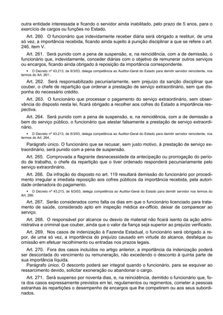 outra entidade interessada e ficando o servidor ainda inabilitado, pelo prazo de 5 anos, para o
exercício de cargos ou funções no Estado.
Art. 260. O funcionário que indevidamente receber diária será obrigado a restituir, de uma
só vez, a importância recebida, ficando ainda sujeito à punição disciplinar a que se refere o art.
246, item V.
Art. 261. Será punido com a pena de suspensão, e, na reincidência, com a de demissão, o
funcionário que, indevidamente, conceder diárias com o objetivo de remunerar outros serviços
ou encargos, ficando ainda obrigado à reposição da importância correspondente.
 O Decreto nº 43.213, de 6/3/03, delega competência ao Auditor-Geral do Estado para demitir servidor reincidente, nos
termos do Art. 261:.
Art. 262. Será responsabilizado pecuniariamente, sem prejuízo da sanção disciplinar que
couber, o chefe de repartição que ordenar a prestação de serviço extraordinário, sem que dis-
ponha do necessário crédito.
Art. 263. O funcionário que processar o pagamento do serviço extraordinário, sem obser-
vância do disposto nesta lei, ficará obrigado a recolher aos cofres do Estado a importância res-
pectiva.
Art. 264. Será punido com a pena de suspensão, e, na reincidência, com a de demissão a
bem do serviço público, o funcionário que atestar falsamente a prestação de serviço extraordi-
nário.
 O Decreto nº 43.213, de 6/3/03, delega competência ao Auditor-Geral do Estado para demitir servidor reincidente, nos
termos do Art. 264.
Parágrafo único. O funcionário que se recusar, sem justo motivo, à prestação de serviço ex-
traordinário, será punido com a pena de suspensão.
Art. 265. Comprovada a flagrante desnecessidade da antecipação ou prorrogação do perío-
do de trabalho, o chefe da repartição que o tiver ordenado responderá pecuniariamente pelo
serviço extraordinário.
Art. 266. Da infração do disposto no art. 119 resultará demissão do funcionário por procedi-
mento irregular e imediata reposição aos cofres públicos da importância recebida, pela autori-
dade ordenadora do pagamento.
 O Decreto nº 43.213, de 6/3/03, delega competência ao Auditor-Geral do Estado para demitir servidor nos termos do
Art. 266.
Art. 267. Serão considerados como falta os dias em que o funcionário licenciado para trata-
mento de saúde, considerado apto em inspeção médica ex-officio, deixar de comparecer ao
serviço.
Art. 268. O responsável por alcance ou desvio de material não ficará isento da ação admi-
nistrativa e criminal que couber, ainda que o valor da fiança seja superior ao prejuízo verificado.
Art. 269. Nos casos de indenização à Fazenda Estadual, o funcionário será obrigado a re-
por, de uma só vez, a importância do prejuízo causado em virtude do alcance, desfalque ou
omissão em efetuar recolhimento ou entradas nos prazos legais.
Art. 270. Fora dos casos incluídos no artigo anterior, a importância da indenização poderá
ser descontada do vencimento ou remuneração, não excedendo o desconto à quinta parte de
sua importância líquida.
Parágrafo único. O desconto poderá ser integral quando o funcionário, para se esquivar ao
ressarcimento devido, solicitar exoneração ou abandonar o cargo.
Art. 271. Será suspenso por noventa dias, e, na reincidência, demitido o funcionário que, fo-
ra dos casos expressamente previstos em lei, regulamentos ou regimentos, cometer a pessoas
estranhas às repartições o desempenho de encargos que lhe competirem ou aos seus subordi-
nados.
 