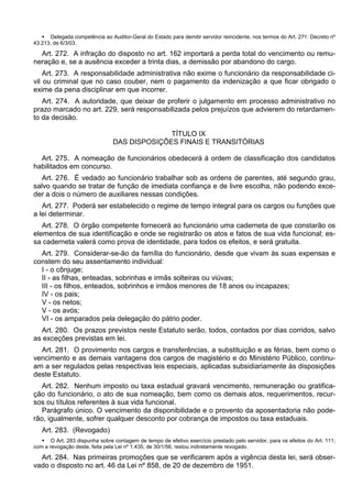 Delegada competência ao Auditor-Geral do Estado para demitir servidor reincidente, nos termos do Art. 271: Decreto nº
43.213, de 6/3/03.
Art. 272. A infração do disposto no art. 162 importará a perda total do vencimento ou remu-
neração e, se a ausência exceder a trinta dias, a demissão por abandono do cargo.
Art. 273. A responsabilidade administrativa não exime o funcionário da responsabilidade ci-
vil ou criminal que no caso couber, nem o pagamento da indenização a que ficar obrigado o
exime da pena disciplinar em que incorrer.
Art. 274. A autoridade, que deixar de proferir o julgamento em processo administrativo no
prazo marcado no art. 229, será responsabilizada pelos prejuízos que advierem do retardamen-
to da decisão.
TÍTULO IX
DAS DISPOSIÇÕES FINAIS E TRANSITÓRIAS
Art. 275. A nomeação de funcionários obedecerá à ordem de classificação dos candidatos
habilitados em concurso.
Art. 276. É vedado ao funcionário trabalhar sob as ordens de parentes, até segundo grau,
salvo quando se tratar de função de imediata confiança e de livre escolha, não podendo exce-
der a dois o número de auxiliares nessas condições.
Art. 277. Poderá ser estabelecido o regime de tempo integral para os cargos ou funções que
a lei determinar.
Art. 278. O órgão competente fornecerá ao funcionário uma caderneta de que constarão os
elementos de sua identificação e onde se registrarão os atos e fatos de sua vida funcional; es-
sa caderneta valerá como prova de identidade, para todos os efeitos, e será gratuita.
Art. 279. Considerar-se-ão da família do funcionário, desde que vivam às suas expensas e
constem do seu assentamento individual:
I - o cônjuge;
II - as filhas, enteadas, sobrinhas e irmãs solteiras ou viúvas;
III - os filhos, enteados, sobrinhos e irmãos menores de 18 anos ou incapazes;
IV - os pais;
V - os netos;
V - os avós;
VI - os amparados pela delegação do pátrio poder.
Art. 280. Os prazos previstos neste Estatuto serão, todos, contados por dias corridos, salvo
as exceções previstas em lei.
Art. 281. O provimento nos cargos e transferências, a substituição e as férias, bem como o
vencimento e as demais vantagens dos cargos de magistério e do Ministério Público, continu-
am a ser regulados pelas respectivas leis especiais, aplicadas subsidiariamente às disposições
deste Estatuto.
Art. 282. Nenhum imposto ou taxa estadual gravará vencimento, remuneração ou gratifica-
ção do funcionário, o ato de sua nomeação, bem como os demais atos, requerimentos, recur-
sos ou títulos referentes à sua vida funcional.
Parágrafo único. O vencimento da disponibilidade e o provento da aposentadoria não pode-
rão, igualmente, sofrer qualquer desconto por cobrança de impostos ou taxa estaduais.
Art. 283. (Revogado)
 O Art. 283 dispunha sobre contagem de tempo de efetivo exercício prestado pelo servidor, para os efeitos do Art. 111;
com a revogação deste, feita pela Lei nº 1.435, de 30/1/56, restou indiretamente revogado.
Art. 284. Nas primeiras promoções que se verificarem após a vigência desta lei, será obser-
vado o disposto no art. 46 da Lei nº 858, de 20 de dezembro de 1951.
 