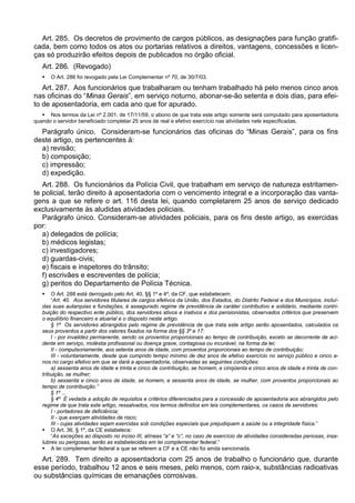 Art. 285. Os decretos de provimento de cargos públicos, as designações para função gratifi-
cada, bem como todos os atos ou portarias relativos a direitos, vantagens, concessões e licen-
ças só produzirão efeitos depois de publicados no órgão oficial.
Art. 286. (Revogado)
 O Art. 286 foi revogado pela Lei Complementar nº 70, de 30/7/03.
Art. 287. Aos funcionários que trabalharam ou tenham trabalhado há pelo menos cinco anos
nas oficinas do “Minas Gerais”, em serviço noturno, abonar-se-ão setenta e dois dias, para efei-
to de aposentadoria, em cada ano que for apurado.
 Nos termos da Lei nº 2.001, de 17/11/59, o abono de que trata este artigo somente será computado para aposentadoria
quando o servidor beneficiado completar 25 anos de real e efetivo exercício nas atividades nele especificadas.
Parágrafo único. Consideram-se funcionários das oficinas do “Minas Gerais”, para os fins
deste artigo, os pertencentes à:
a) revisão;
b) composição;
c) impressão;
d) expedição.
Art. 288. Os funcionários da Polícia Civil, que trabalham em serviço de natureza estritamen-
te policial, terão direito à aposentadoria com o vencimento integral e a incorporação das vanta-
gens a que se refere o art. 116 desta lei, quando completarem 25 anos de serviço dedicado
exclusivamente às aludidas atividades policiais.
Parágrafo único. Consideram-se atividades policiais, para os fins deste artigo, as exercidas
por:
a) delegados de polícia;
b) médicos legistas;
c) investigadores;
d) guardas-civis;
e) fiscais e inspetores do trânsito;
f) escrivães e escreventes de polícia;
g) peritos do Departamento de Polícia Técnica.
 O Art. 288 está derrogado pelo Art. 40, §§ 1º e 4º, da CF, que estabelecem:
“Art. 40. Aos servidores titulares de cargos efetivos da União, dos Estados, do Distrito Federal e dos Municípios, incluí-
das suas autarquias e fundações, é assegurado regime de previdência de caráter contributivo e solidário, mediante contri-
buição do respectivo ente público, dos servidores ativos e inativos e dos pensionistas, observados critérios que preservem
o equilíbrio financeiro e atuarial e o disposto neste artigo.
§ 1º Os servidores abrangidos pelo regime de previdência de que trata este artigo serão aposentados, calculados os
seus proventos a partir dos valores fixados na forma dos §§ 3º e 17:
I - por invalidez permanente, sendo os proventos proporcionais ao tempo de contribuição, exceto se decorrente de aci-
dente em serviço, moléstia profissional ou doença grave, contagiosa ou incurável, na forma da lei;
II - compulsoriamente, aos setenta anos de idade, com proventos proporcionais ao tempo de contribuição;
III - voluntariamente, desde que cumprido tempo mínimo de dez anos de efetivo exercício no serviço público e cinco a-
nos no cargo efetivo em que se dará a aposentadoria, observadas as seguintes condições:
a) sessenta anos de idade e trinta e cinco de contribuição, se homem, e cinqüenta e cinco anos de idade e trinta de con-
tribuição, se mulher;
b) sessenta e cinco anos de idade, se homem, e sessenta anos de idade, se mulher, com proventos proporcionais ao
tempo de contribuição.”
§ 1º ...
§ 4º É vedada a adoção de requisitos e critérios diferenciados para a concessão de aposentadoria aos abrangidos pelo
regime de que trata este artigo, ressalvados, nos termos definidos em leis complementares, os casos de servidores:
I - portadores de deficiência;
II - que exerçam atividades de risco;
III - cujas atividades sejam exercidas sob condições especiais que prejudiquem a saúde ou a integridade física.”
 O Art. 36, § 1º, da CE estabelece:
“As exceções ao disposto no inciso III, alíneas “a” e “c”, no caso de exercício de atividades consideradas penosas, insa-
lubres ou perigosas, serão as estabelecidas em lei complementar federal.”
 A lei complementar federal a que se referem a CF e a CE não foi ainda sancionada.
Art. 289. Tem direito a aposentadoria com 25 anos de trabalho o funcionário que, durante
esse período, trabalhou 12 anos e seis meses, pelo menos, com raio-x, substâncias radioativas
ou substâncias químicas de emanações corrosivas.
 